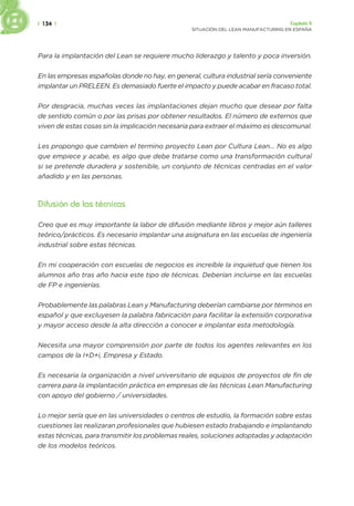 | 134 | Capítulo 5
SITUACIÓN DEL LEAN MANUFACTURING EN ESPAÑA
Para la implantación del Lean se requiere mucho liderazgo y talento y poca inversión.
En las empresas españolas donde no hay, en general, cultura industrial sería conveniente
implantar un PRELEEN. Es demasiado fuerte el impacto y puede acabar en fracaso total.
Por desgracia, muchas veces las implantaciones dejan mucho que desear por falta
de sentido común o por las prisas por obtener resultados. El número de externos que
viven de estas cosas sin la implicación necesaria para extraer el máximo es descomunal.
Les propongo que cambien el termino proyecto Lean por Cultura Lean... No es algo
que empiece y acabe, es algo que debe tratarse como una transformación cultural
si se pretende duradera y sostenible, un conjunto de técnicas centradas en el valor
añadido y en las personas.
Difusión de las técnicas
Creo que es muy importante la labor de difusión mediante libros y mejor aún talleres
teórico/prácticos. Es necesario implantar una asignatura en las escuelas de ingeniería
industrial sobre estas técnicas.
En mi cooperación con escuelas de negocios es increíble la inquietud que tienen los
alumnos año tras año hacia este tipo de técnicas. Deberían incluirse en las escuelas
de FP e ingenierías.
Probablemente las palabras Lean y Manufacturing deberían cambiarse por términos en
español y que excluyesen la palabra fabricación para facilitar la extensión corporativa
y mayor acceso desde la alta dirección a conocer e implantar esta metodología.
Necesita una mayor comprensión por parte de todos los agentes relevantes en los
campos de la I+D+i, Empresa y Estado.
Es necesaria la organización a nivel universitario de equipos de proyectos de fin de
carrera para la implantación práctica en empresas de las técnicas Lean Manufacturing
con apoyo del gobierno / universidades.
Lo mejor sería que en las universidades o centros de estudio, la formación sobre estas
cuestiones las realizaran profesionales que hubiesen estado trabajando e implantando
estas técnicas, para transmitir los problemas reales, soluciones adoptadas y adaptación
de los modelos teóricos.
 
