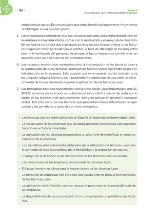 | 136 | Capítulo 5
SITUACIÓN DEL LEAN MANUFACTURING EN ESPAÑA
reducción de costes. Esto no excluye que otros beneficios igualmente importantes
se obtengan en un elevado grado.
5. Los encuestados consideran que para alcanzar una adecuada implantación Lean en
la empresa es muy importante contar con la motivación y el apoyo de la dirección.
En general se considera que este apoyo es muy escaso, lo que unido a otros facto-
res negativos como la resistencia al cambio, la falta de liderazgo en los proyectos
Lean y la formación del personal, hacen que el factor humano se convierta en un
aspecto clave para el éxito de las implantaciones.
6. Los recursos económicos necesarios para la implantación de las técnicas Lean y
la complejidad de estas técnicas, representan factores poco significativos para su
introducción en la empresa. Esto sugiere que en empresas donde todavía no se
ha utilizado ninguna técnica Lean, posiblemente adolezcan de una falta de cono-
cimiento de lo que realmente supone la aplicación de las técnicas Lean.
7. Las principales técnicas relacionadas con la producción Lean implantadas son: 5S,
SMED, sistemas de indicadores, estandarización y fábrica visual. Se trata por lo
tanto, de las técnicas más genuinamente lean y de aplicación general a cualquier
sector. Por otra parte son las técnicas que presentan menos dificultades de apli-
cación y los beneficios a obtener son más inmediatos.
• Las técnicas Lean se están utilizando en España en todos los sectores industriales.
• La mayor parte de las empresas que no están aplicando las técnicas Lean esperan
hacerlo en un futuro inmediato.
• La aplicación de las técnicas proporciona un alto nivel de beneficios en muchos
aspectos de la empresa.
• Los beneficios más claramente obtenidos de la utilización de técnicas Lean son
el aumento de la productividad, de la flexibilidad y la reducción de costes.
• El apoyo de la dirección en la introducción de las técnicas Lean es escaso.
• Las direcciones de las empresas desconocen las técnicas Lean.
• El factor humano es clave para la implantación de las técnicas Lean.
• La mitad de las empresas han contado con ayuda externa para la incorporación
de las técnicas Lean.
• La aplicación de la filosofía Lean es necesaria para mejorar la productividad de
las empresas.
• La disponibilidad de recursos económicos no representa un problema significa-
tivo.
 