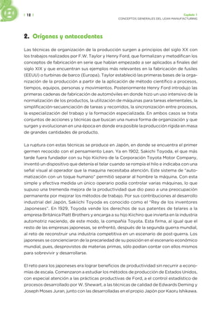 | 12 | Capítulo 1
CONCEPTOS GENERALES DEL LEAN MANUFACTURING
2. Orígenes y antecedentes
Las técnicas de organización de la producción surgen a principios del siglo XX con
los trabajos realizados por F.W. Taylor y Henry Ford, que formalizan y metodifican los
conceptos de fabricación en serie que habían empezado a ser aplicados a finales del
siglo XIX y que encuentran sus ejemplos más relevantes en la fabricación de fusiles
(EEUU) o turbinas de barco (Europa). Taylor estableció las primeras bases de la orga-
nización de la producción a partir de la aplicación de método científico a procesos,
tiempos, equipos, personas y movimientos. Posteriormente Henry Ford introdujo las
primeras cadenas de fabricación de automóviles en donde hizo un uso intensivo de la
normalización de los productos, la utilización de máquinas para tareas elementales, la
simplificación-secuenciación de tareas y recorridos, la sincronización entre procesos,
la especialización del trabajo y la formación especializada. En ambos casos se trata
conjuntos de acciones y técnicas que buscan una nueva forma de organización y que
surgen y evolucionan en una época en donde era posible la producción rígida en masa
de grandes cantidades de producto.
La ruptura con estas técnicas se produce en Japón, en donde se encuentra el primer
germen recocido con el pensamiento Lean. Ya en 1902, Sakichi Toyoda, el que más
tarde fuera fundador con su hijo Kiichiro de la Corporación Toyota Motor Company,
inventó un dispositivo que detenía el telar cuando se rompía el hilo e indicaba con una
señal visual al operador que la maquina necesitaba atención. Este sistema de “auto-
matización con un toque humano” permitió separar al hombre la máquina. Con esta
simple y efectiva medida un único operario podía controlar varias máquinas, lo que
supuso una tremenda mejora de la productividad que dio paso a una preocupación
permanente por mejorar los métodos de trabajo. Por sus contribuciones al desarrollo
industrial del Japón, Sakiichi Toyoda es conocido como el “Rey de los inventores
Japoneses”. En 1929, Toyoda vende los derechos de sus patentes de telares a la
empresa Británica Platt Brothers y encarga a su hijo Kiichiro que invierta en la industria
automotriz naciendo, de este modo, la compañía Toyota. Esta firma, al igual que el
resto de las empresas japonesas, se enfrentó, después de la segunda guerra mundial,
al reto de reconstruir una industria competitiva en un escenario de post-guerra. Los
japoneses se concienciaron de la precariedad de su posición en el escenario económico
mundial, pues, desprovistos de materias primas, sólo podían contar con ellos mismos
para sobrevivir y desarrollarse.
El reto para los japoneses era lograr beneficios de productividad sin recurrir a econo-
mías de escala. Comenzaron a estudiar los métodos de producción de Estados Unidos,
con especial atención a las prácticas productivas de Ford, a el control estadístico de
procesos desarrollado por W. Shewart, a las técnicas de calidad de Edwards Deming y
Joseph Moses Juran, junto con las desarrolladas en el propio Japón por Kaoru Ishikawa.
 