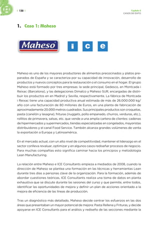 | 138 | Capítulo 6
CASOS DE ÉXITO
1. Caso 1: Maheso
Maheso es uno de los mayores productores de alimentos precocinados y platos pre-
parados de España y se caracteriza por su capacidad de innovación, desarrollo de
productos y nuevos conceptos para la restauración o el consumo en el hogar. El grupo
Maheso está formado por tres empresas: la sede principal, Gedesco, en Montcada i
Reixac (Barcelona), y las delegaciones Dimalco y Maheso SUR, encargadas de distri-
buir los productos en en Madrid y Sevilla, respectivamente. La fábrica de Montcada
i Reixac tiene una capacidad productiva anual estimada de más de 26.000.000 kg/
año con una facturación de 80 millones de Euros, en una planta de fabricación de
aproximadamente 20.000 metros cuadrados. Sus principales productos son croquetas,
pasta (canelón y lasagna), frituras (nuggets, pollo empanado, churros, verduras, etc.),
rollitos de primavera, salsas, etc. que vende a una amplia cartera de clientes: cadenas
de hipermercados y supermercados, tiendas especializadas en congelados, mayoristas
distribuidores y el canal Food Service. También alcanza grandes volúmenes de venta
la exportación a Europa y Latinoamérica.
En el mercado actual, con un alto nivel de competitividad, mantener el liderazgo en el
sector conlleva revaluar, optimizar y en algunos casos rediseñar procesos de negocio.
Para muchas compañías esto significa caminar hacia los principios y metodología
Lean Manufacturing.
La relación entre Maheso e ICE Consultants empieza a mediados de 2008, cuando la
dirección de Maheso se plantea una formación en las técnicas y herramientas Lean
durante tres días a personas clave de la organización. Para la formación, además de
abordar cuestiones teóricas, ICE Consultants realiza una toma de datos en planta
exhaustiva que se discute durante las sesiones del curso y que permite, entre todos,
identificar las oportunidades de mejora y definir un plan de acciones orientado a la
mejora de eficiencia de las líneas de producción.
Tras un diagnóstico más detallado, Maheso decide centrar los esfuerzos en las dos
áreas que presentaban un mayor potencial de mejora: Pasta Rellena y Frituras, y decide
apoyarse en ICE Consultants para el análisis y rediseño de las secciones mediante la
 