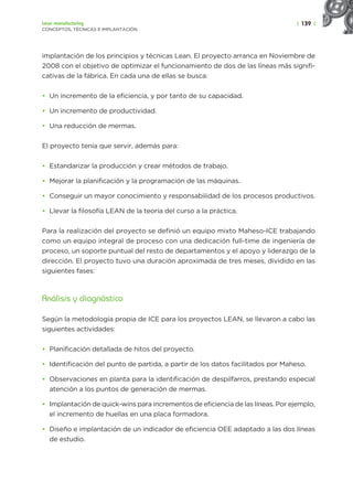 | 139 |
Lean manufacturing
CONCEPTOS, TÉCNICAS E IMPLANTACIÓN
implantación de los principios y técnicas Lean. El proyecto arranca en Noviembre de
2008 con el objetivo de optimizar el funcionamiento de dos de las líneas más signifi-
cativas de la fábrica. En cada una de ellas se busca:
• Un incremento de la eficiencia, y por tanto de su capacidad.
• Un incremento de productividad.
• Una reducción de mermas.
El proyecto tenía que servir, además para:
• Estandarizar la producción y crear métodos de trabajo.
• Mejorar la planificación y la programación de las máquinas.
• Conseguir un mayor conocimiento y responsabilidad de los procesos productivos.
• Llevar la filosofía LEAN de la teoría del curso a la práctica.
Para la realización del proyecto se definió un equipo mixto Maheso-ICE trabajando
como un equipo integral de proceso con una dedicación full-time de ingeniería de
proceso, un soporte puntual del resto de departamentos y el apoyo y liderazgo de la
dirección. El proyecto tuvo una duración aproximada de tres meses, dividido en las
siguientes fases:
Análisis y diagnóstico
Según la metodología propia de ICE para los proyectos LEAN, se llevaron a cabo las
siguientes actividades:
• Planificación detallada de hitos del proyecto.
• Identificación del punto de partida, a partir de los datos facilitados por Maheso.
• Observaciones en planta para la identificación de despilfarros, prestando especial
atención a los puntos de generación de mermas.
• Implantación de quick-wins para incrementos de eficiencia de las líneas. Por ejemplo,
el incremento de huellas en una placa formadora.
• Diseño e implantación de un indicador de eficiencia OEE adaptado a las dos líneas
de estudio.
 
