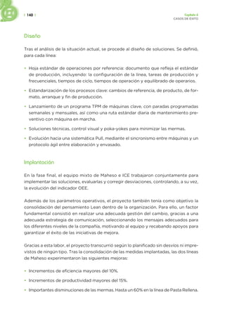 | 140 | Capítulo 6
CASOS DE ÉXITO
Diseño
Tras el análisis de la situación actual, se procede al diseño de soluciones. Se definió,
para cada línea:
• Hoja estándar de operaciones por referencia: documento que refleja el estándar
de producción, incluyendo: la configuración de la línea, tareas de producción y
frecuenciales, tiempos de ciclo, tiempos de operación y equilibrado de operarios.
• Estandarización de los procesos clave: cambios de referencia, de producto, de for-
mato, arranque y fin de producción.
• Lanzamiento de un programa TPM de máquinas clave, con paradas programadas
semanales y mensuales, así como una ruta estándar diaria de mantenimiento pre-
ventivo con máquina en marcha.
• Soluciones técnicas, control visual y poka-yokes para minimizar las mermas.
• Evolución hacia una sistemática Pull, mediante el sincronismo entre máquinas y un
protocolo ágil entre elaboración y envasado.
Implantación
En la fase final, el equipo mixto de Maheso e ICE trabajaron conjuntamente para
implementar las soluciones, evaluarlas y corregir desviaciones, controlando, a su vez,
la evolución del indicador OEE.
Además de los parámetros operativos, el proyecto también tenía como objetivo la
consolidación del pensamiento Lean dentro de la organización. Para ello, un factor
fundamental consistió en realizar una adecuada gestión del cambio, gracias a una
adecuada estrategia de comunicación, seleccionando los mensajes adecuados para
los diferentes niveles de la compañía, motivando al equipo y recabando apoyos para
garantizar el éxito de las iniciativas de mejora.
Gracias a esta labor, el proyecto transcurrió según lo planificado sin desvíos ni impre-
vistos de ningún tipo. Tras la consolidación de las medidas implantadas, las dos líneas
de Maheso experimentaron las siguientes mejoras:
• Incrementos de eficiencia mayores del 10%.
• Incrementos de productividad mayores del 15%.
• Importantes disminuciones de las mermas. Hasta un 60% en la línea de Pasta Rellena.
 