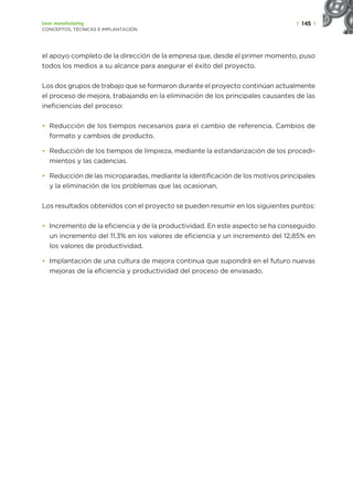 | 145 |
Lean manufacturing
CONCEPTOS, TÉCNICAS E IMPLANTACIÓN
el apoyo completo de la dirección de la empresa que, desde el primer momento, puso
todos los medios a su alcance para asegurar el éxito del proyecto.
Los dos grupos de trabajo que se formaron durante el proyecto continúan actualmente
el proceso de mejora, trabajando en la eliminación de los principales causantes de las
ineficiencias del proceso:
• Reducción de los tiempos necesarios para el cambio de referencia. Cambios de
formato y cambios de producto.
• Reducción de los tiempos de limpieza, mediante la estandarización de los procedi-
mientos y las cadencias.
• Reducción de las microparadas, mediante la identificación de los motivos principales
y la eliminación de los problemas que las ocasionan.
Los resultados obtenidos con el proyecto se pueden resumir en los siguientes puntos:
• Incremento de la eficiencia y de la productividad. En este aspecto se ha conseguido
un incremento del 11.3% en los valores de eficiencia y un incremento del 12,85% en
los valores de productividad.
• Implantación de una cultura de mejora continua que supondrá en el futuro nuevas
mejoras de la eficiencia y productividad del proceso de envasado.
 