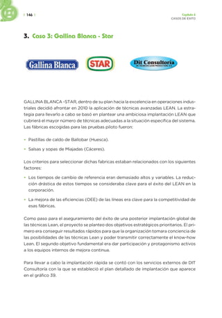 | 146 | Capítulo 6
CASOS DE ÉXITO
3. Caso 3: Gallina Blanca - Star
GALLINA BLANCA -STAR, dentro de su plan hacia la excelencia en operaciones indus-
triales decidió afrontar en 2010 la aplicación de técnicas avanzadas LEAN. La estra-
tegia para llevarlo a cabo se basó en plantear una ambiciosa implantación LEAN que
cubrierá el mayor número de técnicas adecuadas a la situación especifica del sistema.
Las fábricas escogidas para las pruebas piloto fueron:
• Pastillas de caldo de Ballobar (Huesca).
• Salsas y sopas de Miajadas (Cáceres).
Los criterios para seleccionar dichas fabricas estaban relacionados con los siguientes
factores:
• Los tiempos de cambio de referencia eran demasiado altos y variables. La reduc-
ción drástica de estos tiempos se consideraba clave para el éxito del LEAN en la
corporación.
• La mejora de las eficiencias (OEE) de las líneas era clave para la competitividad de
esas fábricas.
Como paso para el aseguramiento del éxito de una posterior implantación global de
las técnicas Lean, el proyecto se planteo dos objetivos estratégicos prioritarios. El pri-
mero era conseguir resultados rápidos para que la organización tomara conciencia de
las posibilidades de las técnicas Lean y poder transmitir correctamente el know-how
Lean. El segundo objetivo fundamental era dar participación y protagonismo activos
a los equipos internos de mejora continua.
Para llevar a cabo la implantación rápida se contó con los servicios externos de DIT
Consultoría con la que se estableció el plan detallado de implantación que aparece
en el gráfico 39.
 