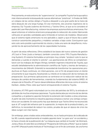 | 13 |
Lean manufacturing
CONCEPTOS, TÉCNICAS E IMPLANTACIÓN
Precisamente, en este entorno de “supervivencia”, la compañía Toyota fue la que aplico
más intensivamente la búsqueda de nuevas alternativas “prácticas”. A finales de 1949,
un colapso de las ventas obligó a Toyota a despedir a una gran parte de la mano de
obra después de una larga huelga. En ese momento, dos jóvenes ingenieros de la
empresa, Eiji Toyoda (sobrino de Kiichiro) y Taiicho Ohno, al que se le considera el
padre del Lean Manufacturing, visitaron las empresas automovilísticas americanas. Por
aquel entonces el sistema americano propugnaba la reducción de costes fabricando
vehículos en grandes cantidades pero limitando el número de modelos. Observaron
que el sistema rígido americano no era aplicable a Japón y que el futuro iba a pedir
construir automóviles pequeños y modelos variados a bajo coste. Concluyeron que
esto solo sería posible suprimiendo los stocks y toda una serie de despilfarros, inclu-
yendo los de aprovechamiento de las capacidades humanas.
A partir de estas reflexiones, Ohno estableció las bases del nuevo sistema de gestión
JIT/Just in Time (Justo a tiempo), también conocido como TPS (Toyota Manufactu-
ring System). El sistema formulaba un principio muy simple: “producir solo lo que se
demanda y cuando el cliente lo solicita”. Las aportaciones de Ohno se complemen-
taron con los trabajos de Shigeo Shingo, también ingeniero industrial de Toyota, que
estudió detalladamente la administración científica de Taylor y teorías de tiempos y
movimientos de Gilbreth. Entendió la necesidad de transformar las operaciones pro-
ductivas en flujos continuos, sin interrupciones, con el fin de proporcionar al cliente
únicamente lo que requería, focalizando su interés en la reducción de los tiempos de
preparación. Sus primeras aplicaciones se centraron en la reducción radical de los
tiempos de cambio de herramientas, creando los fundamentos del sistema SMED. Al
amparo de la filosofía JIT fueron desarrollándose diferentes técnicas como el sistema
Kanban, Jidoka, Poka–Joke que fueron enriqueciendo el sistema Toyota.
El sistema JIT/TPS ganó notoriedad con la crisis del petróleo de 1973 y la entrada en
pérdidas de muchas empresas japonesas. Toyota destacaba por encima de las demás
compañías y el gobierno japonés fomentó la extensión del modelo a otras empresas.
A partir de este momento la industria japonesa empieza a tomar una ventaja compe-
titiva con occidente. En este punto hay que destacar que Taicho Ohno ha reconocido
que el JIT surgió del esfuerzo por la superación, la mejora de la productividad y, en
definitiva, la necesidad de reducir los costes, prueba de que en época de crisis las
ideas surgen con más fuerza.
Sin embargo, pese a todos estos antecedentes, no es hasta principios de la década de
los 90, cuando repentinamente el modelo japonés tiene “un gran eco” en occidente y
lo hace a través de la publicación de “La máquina que cambió el mundo” de Womack,
Jones y Roos. En este libro se sintetiza el “Programa de Vehículos a Motor” que se realizó
en el MIT (Massachusetts Institute of Technology) con el fin de contrastar, de una forma
 