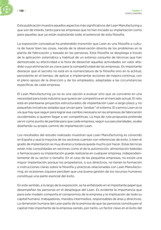 | 152 | Capítulo 7
CONCLUSIONES
Esta publicación muestra aquellos aspectos más significativos del Lean Manufacturing y
que son de interés, tanto para las empresas que no han iniciado su implantación como
para aquellas que ya están explotando todo el potencial de esta filosofía.
La exposición conceptual ha pretendido transmitir que Lean es una filosofía o cultu-
ra de hacer bien las cosas, nacida de la observación directa de los problemas en la
planta de fabricación y basada en las personas. Esta filosofía se despliega a través
de la aplicación sistemática y habitual de un extenso conjunto de técnicas que han
demostrado su efectividad a la hora de desechar aquellas actividades sin valor aña-
dido cuya eliminación es clave para la competitividad de las empresas. Es importante
destacar que el secreto no está en la nomenclatura de la filosofía sino en la actitud,
persistente en el tiempo, de aplicar e implementar acciones de mejora continua, con
el pleno apoyo de la dirección y de los empleados, adaptadas a las circunstancias
específicas de cada empresa.
El Lean Manufacturing ya no es una opción a evaluar sino que se convierte en una
necesidad para toda industria que quiera ser competitiva en el mercado actual. El reto
está en plantearse proyectos estructurados de implantación Lean a largo plazo y no
pequeñas iniciativas aisladas que sirvan para “probar” el sistema. El camino Lean es la
vía que hay que seguir para lograr ese cambio necesario en las empresas de fabricación
occidentales si quieren llegar a ser competitivas. La hoja de ruta propuesta pretende
servir como punto de partida para que cada empresa, según sus peculiaridades, acabe
diseñando su propio camino de implantación Lean.
Los resultados del estudio realizado muestran que Lean Manufacturing es conocido
en España y que la mayoría de los sectores cuentan con referencias de éxito, si bien el
grado de implantación es muy diverso y todavía queda mucho por hacer. Estas técnicas
están más consolidadas en sectores como el de la automoción, alimentación-bebidas
o farmacia pero su implantación puede realizarse en cualquier empresa, independien-
temente de su sector o tamaño. En el caso de las pequeñas empresas, no existe una
mayor implantación porque los propietarios, o sus directivos, no tienen la formación
o instrucciones claras sobre la filosofía y prácticas relacionadas con Lean Manufactu-
ring; en ocasiones siquiera perciben que una buena gestión de los recursos humanos
constituye una parte esencial del éxito.
En este sentido, a lo largo de la exposición, se ha enfatizado en el importante papel que
desempeñan las personas en el despliegue del Lean. Es evidente la importancia que
para este modelo comporta el compromiso de la empresa y la implicación de todo su
capital humano: trabajadores, mandos intermedios, responsables de área y directivos.
La dimensión humana del Lean parte de la premisa de que las personas constituyen el
capital más importante de la empresa siendo, por tanto, un factor clave en el éxito del
 