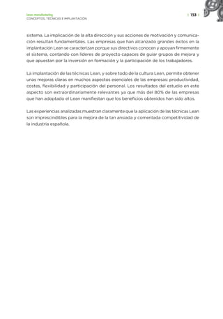 | 153 |
Lean manufacturing
CONCEPTOS, TÉCNICAS E IMPLANTACIÓN
sistema. La implicación de la alta dirección y sus acciones de motivación y comunica-
ción resultan fundamentales. Las empresas que han alcanzado grandes éxitos en la
implantación Lean se caracterizan porque sus directivos conocen y apoyan firmemente
el sistema, contando con líderes de proyecto capaces de guiar grupos de mejora y
que apuestan por la inversión en formación y la participación de los trabajadores.
La implantación de las técnicas Lean, y sobre todo de la cultura Lean, permite obtener
unas mejoras claras en muchos aspectos esenciales de las empresas: productividad,
costes, flexibilidad y participación del personal. Los resultados del estudio en este
aspecto son extraordinariamente relevantes ya que más del 80% de las empresas
que han adoptado el Lean manifiestan que los beneficios obtenidos han sido altos.
Las experiencias analizadas muestran claramente que la aplicación de las técnicas Lean
son imprescindibles para la mejora de la tan ansiada y comentada competitividad de
la industria española.
 