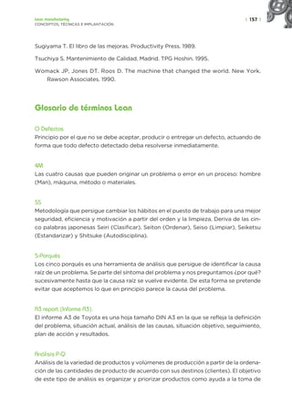 | 157 |
Lean manufacturing
CONCEPTOS, TÉCNICAS E IMPLANTACIÓN
Sugiyama T. El libro de las mejoras. Productivity Press. 1989.
Tsuchiya S. Mantenimiento de Calidad. Madrid. TPG Hoshin. 1995.
Womack JP, Jones DT. Roos D. The machine that changed the world. New York.
Rawson Associates. 1990.
Glosario de términos Lean
O Defectos
Principio por el que no se debe aceptar, producir o entregar un defecto, actuando de
forma que todo defecto detectado deba resolverse inmediatamente.
4M
Las cuatro causas que pueden originar un problema o error en un proceso: hombre
(Man), máquina, método o materiales.
5S
Metodología que persigue cambiar los hábitos en el puesto de trabajo para una mejor
seguridad, eficiencia y motivación a partir del orden y la limpieza. Deriva de las cin-
co palabras japonesas Seiri (Clasificar), Seiton (Ordenar), Seiso (Limpiar), Seiketsu
(Estandarizar) y Shitsuke (Autodisciplina).
5-Porqués
Los cinco porqués es una herramienta de análisis que persigue de identificar la causa
raíz de un problema. Se parte del síntoma del problema y nos preguntamos ¿por qué?
sucesivamente hasta que la causa raíz se vuelve evidente. De esta forma se pretende
evitar que aceptemos lo que en principio parece la causa del problema.
A3 report (Informe A3).
El informe A3 de Toyota es una hoja tamaño DIN A3 en la que se refleja la definición
del problema, situación actual, análisis de las causas, situación objetivo, seguimiento,
plan de acción y resultados.
Análisis P-Q
Análisis de la variedad de productos y volúmenes de producción a partir de la ordena-
ción de las cantidades de producto de acuerdo con sus destinos (clientes). El objetivo
de este tipo de análisis es organizar y priorizar productos como ayuda a la toma de
 