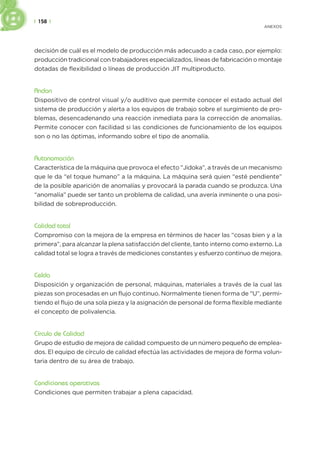 | 158 |
ANEXOS
decisión de cuál es el modelo de producción más adecuado a cada caso, por ejemplo:
producción tradicional con trabajadores especializados, líneas de fabricación o montaje
dotadas de flexibilidad o líneas de producción JIT multiproducto.
Andon
Dispositivo de control visual y/o auditivo que permite conocer el estado actual del
sistema de producción y alerta a los equipos de trabajo sobre el surgimiento de pro-
blemas, desencadenando una reacción inmediata para la corrección de anomalías.
Permite conocer con facilidad si las condiciones de funcionamiento de los equipos
son o no las óptimas, informando sobre el tipo de anomalía.
Autonomación
Característica de la máquina que provoca el efecto “Jidoka”, a través de un mecanismo
que le da “el toque humano” a la máquina. La máquina será quien “esté pendiente”
de la posible aparición de anomalías y provocará la parada cuando se produzca. Una
“anomalía” puede ser tanto un problema de calidad, una avería inminente o una posi-
bilidad de sobreproducción.
Calidad total
Compromiso con la mejora de la empresa en términos de hacer las “cosas bien y a la
primera”, para alcanzar la plena satisfacción del cliente, tanto interno como externo. La
calidad total se logra a través de mediciones constantes y esfuerzo continuo de mejora.
Celda
Disposición y organización de personal, máquinas, materiales a través de la cual las
piezas son procesadas en un flujo continuo. Normalmente tienen forma de “U”, permi-
tiendo el flujo de una sola pieza y la asignación de personal de forma flexible mediante
el concepto de polivalencia.
Círculo de Calidad
Grupo de estudio de mejora de calidad compuesto de un número pequeño de emplea-
dos. El equipo de círculo de calidad efectúa las actividades de mejora de forma volun-
taria dentro de su área de trabajo.
Condiciones operativas
Condiciones que permiten trabajar a plena capacidad.
 