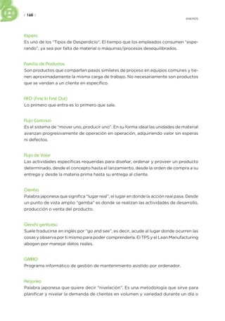 | 160 |
ANEXOS
Espera
Es uno de los “Tipos de Desperdicio”. El tiempo que los empleados consumen “espe-
rando”, ya sea por falta de material o máquinas/procesos desequilibrados.
Familia de Productos
Son productos que comparten pasos similares de proceso en equipos comunes y tie-
nen aproximadamente la misma carga de trabajo. No necesariamente son productos
que se vendan a un cliente en específico.
FIFO (First In First Out)
Lo primero que entra es lo primero que sale.
Flujo Continuo
Es el sistema de “mover uno, producir uno”. En su forma ideal las unidades de material
avanzan progresivamente de operación en operación, adquiriendo valor sin esperas
ni defectos.
Flujo de Valor
Las actividades específicas requeridas para diseñar, ordenar y proveer un producto
determinado, desde el concepto hasta el lanzamiento, desde la orden de compra a su
entrega y desde la materia prima hasta su entrega al cliente.
Gemba
Palabra japonesa que significa “lugar real”, el lugar en donde la acción real pasa. Desde
un punto de vista amplio “gemba” es donde se realizan las actividades de desarrollo,
producción o venta del producto.
Genchi genbutsu
Suele traducirse en inglés por “go and see”, es decir, acude al lugar donde ocurren las
cosas y observa por ti mismo para poder comprenderla. El TPS y el Lean Manufacturing
abogan por manejar datos reales.
GMAO
Programa informático de gestión de mantenimiento asistido por ordenador.
Heijunka
Palabra japonesa que quiere decir “nivelación”. Es una metodología que sirve para
planificar y nivelar la demanda de clientes en volumen y variedad durante un día o
 