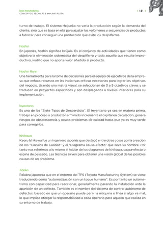 | 161 |
Lean manufacturing
CONCEPTOS, TÉCNICAS E IMPLANTACIÓN
turno de trabajo. El sistema Heijunka no varía la producción según la demanda del
cliente, sino que se basa en ella para ajustar los volúmenes y secuencias de productos
a fabricar para conseguir una producción que evite los despilfarros.
Hoshin
En japonés, hoshin significa brújula. Es el conjunto de actividades que tienen como
objetivo la eliminación sistemática del despilfarro y todo aquello que resulte impro-
ductivo, inútil o que no aporte valor añadido al producto.
Hoshin Kanri
Una herramienta para la toma de decisiones para el equipo de ejecutivos de la empre-
sa que enfoca recursos en las iniciativas críticas necesarias para lograr los objetivos
del negocio. Usando una matriz visual, se seleccionan de 3 a 5 objetivos claves y se
traducen en proyectos específicos y son desplegados a niveles inferiores para su
implementación.
Inventario
Es uno de los “Siete Tipos de Desperdicio”. El Inventario ya sea en materia prima,
trabajo en proceso o producto terminado incrementa el capital en circulación, genera
riesgos de obsolescencia y oculta problemas de calidad hasta que ya es muy tarde
para corregirlos.
Ishikawa
Kaoru Ishikawa fue un ingeniero japonés que destacó entre otras cosas por la creación
de los “Círculos de Calidad” y el “Diagrama causa-efecto” que lleva su nombre. Por
tanto nos referimos a lo mismo al hablar de los diagramas de Ishikawa, causa-efecto o
espina de pescado. Las técnicas sirven para obtener una visión global de las posibles
causas de un problema.
Jidoka
Palabra japonesa que en el entorno del TPS (Toyota Manufacturing System) se viene
traduciendo como “automatización con un toque humano”. Es por tanto un automa-
tismo con capacidad para reaccionar, generalmente parando la instalación ante la
aparición de un defecto. También es el nombre del sistema de control autónomo de
defectos, basado en que un operario puede parar la máquina o línea si algo va mal,
lo que implica otorgar la responsabilidad a cada operario para aquello que realiza en
su entorno de trabajo.
 