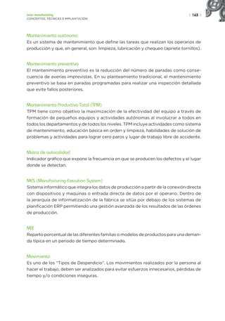 | 163 |
Lean manufacturing
CONCEPTOS, TÉCNICAS E IMPLANTACIÓN
Mantenimiento autónomo
Es un sistema de mantenimiento que define las tareas que realizan los operarios de
producción y que, en general, son: limpieza, lubricación y chequeo (apriete tornillos).
Mantenimiento preventivo
El mantenimiento preventivo es la reducción del número de paradas como conse-
cuencia de averías imprevistas. En su planteamiento tradicional, el mantenimiento
preventivo se basa en paradas programadas para realizar una inspección detallada
que evite fallos posteriores.
Mantenimiento Productivo Total (TPM)
TPM tiene como objetivo la maximización de la efectividad del equipo a través de
formación de pequeños equipos y actividades autónomas al involucrar a todos en
todos los departamentos y de todos los niveles. TPM incluye actividades como sistema
de mantenimiento, educación básica en orden y limpieza, habilidades de solución de
problemas y actividades para lograr cero paros y lugar de trabajo libre de accidente.
Matriz de autocalidad
Indicador gráfico que expone la frecuencia en que se producen los defectos y el lugar
donde se detectan.
MES (Manufacturing Execution System)
Sistema informático que integra los datos de producción a partir de la conexión directa
con dispositivos y maquinas o entrada directa de datos por el operario. Dentro de
la jerarquía de informatización de la fábrica se sitúa por debajo de los sistemas de
planificación ERP permitiendo una gestión avanzada de los resultados de las órdenes
de producción.
MIX
Reparto porcentual de las diferentes familias o modelos de productos para una deman-
da típica en un periodo de tiempo determinado.
Movimiento
Es uno de los “Tipos de Desperdicio”. Los movimientos realizados por la persona al
hacer el trabajo, deben ser analizados para evitar esfuerzos innecesarios, pérdidas de
tiempo y/o condiciones inseguras.
 