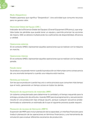 | 164 |
ANEXOS
Muda (Desperdicio)
Palabra japonesa que significa “Desperdicio”. Una actividad que consume recursos
pero no genera valor.
Efectividad Global del Equipo (OEE.)
Indicador de la Eficiencia Global de Equipos (Overall Equipment Efficiency), que eng-
loba todas las pérdidas que puede tener un equipo y permite priorizar las acciones
de mejora. OEE se obtiene multiplicando los coeficientes de disponibilidad, eficiencia
y calidad.
Operaciones externas
En el contexto SMED, representan aquellas operaciones que se realizan con la máquina
en marcha.
Operaciones internas
En el contexto SMED, representan aquellas operaciones que se realizan con la máquina
parada.
Parada menor
Se produce una parada menor cuando la producción se interrumpe como consecuencia
de una anomalía temporal o cuando una máquina está inactiva.
Pérdidas por balanceo
Son las que se producen cuando hay uno o varios procesos que consumen más tiempo
que el resto, generando un tiempo ocioso en todos los demás.
Planeación de requerimiento de materiales (MRP)
Un sistema computarizado para determinar la cantidad y el tiempo requerido para la
entrega y producción de artículos. Usando MRP para la programación y secuenciación
resulta en una producción tipo empuje (push), porque cualquier secuencia prede-
terminada es solamente un estimado de lo que el siguiente proceso puede requerir.
Planeación de recursos de fabricación (MRP II)
Expansión del MRP para incluir planeación de la capacidad, un interfase financiero para
traducir planeación de las operaciones en términos financieros y una herramienta de
simulación para evaluar diferentes escenarios de producción.
 