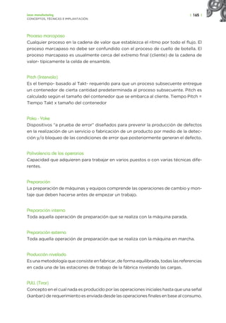 | 165 |
Lean manufacturing
CONCEPTOS, TÉCNICAS E IMPLANTACIÓN
Proceso marcapaso
Cualquier proceso en la cadena de valor que establezca el ritmo por todo el flujo. El
proceso marcapaso no debe ser confundido con el proceso de cuello de botella. El
proceso marcapaso es usualmente cerca del extremo final (cliente) de la cadena de
valor- típicamente la celda de ensamble.
Pitch (Intervalo)
Es el tiempo- basado al Takt- requerido para que un proceso subsecuente entregue
un contenedor de cierta cantidad predeterminada al proceso subsecuente. Pitch es
calculado según el tamaño del contenedor que se embarca al cliente. Tiempo Pitch =
Tiempo Takt x tamaño del contenedor
Poka - Yoke
Dispositivos “a prueba de error” diseñados para prevenir la producción de defectos
en la realización de un servicio o fabricación de un producto por medio de la detec-
ción y/o bloqueo de las condiciones de error que posteriormente generan el defecto.
Polivalencia de los operarios
Capacidad que adquieren para trabajar en varios puestos o con varias técnicas dife-
rentes.
Preparación
La preparación de máquinas y equipos comprende las operaciones de cambio y mon-
taje que deben hacerse antes de empezar un trabajo.
Preparación interna
Toda aquella operación de preparación que se realiza con la máquina parada.
Preparación externa
Toda aquella operación de preparación que se realiza con la máquina en marcha.
Producción nivelada
Es una metodología que consiste en fabricar, de forma equilibrada, todas las referencias
en cada una de las estaciones de trabajo de la fábrica nivelando las cargas.
PULL (Tirar)
Concepto en el cual nada es producido por las operaciones iniciales hasta que una señal
(kanban) de requerimiento es enviada desde las operaciones finales en base al consumo.
 
