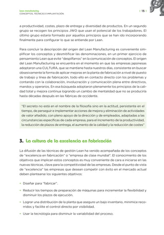 | 15 |
Lean manufacturing
CONCEPTOS, TÉCNICAS E IMPLANTACIÓN
a productividad, costes, plazo de entrega y diversidad de productos. En un segundo
grupo se recogen los principios JWO que usan el potencial de los trabajadores. El
último grupo estaría formado por aquellos principios que se han ido incorporando
finalmente para configurar lo que se entiende por Lean.
Para concluir la descripción del origen del Lean Manufacturing es conveniente sim-
plificar los conceptos y desmitificar las denominaciones, en un primer ejercicio de
pensamiento Lean que evite “despilfarros” en la comunicación de conceptos. El origen
del Lean Manufacturing se encuentra en el momento en que las empresas japonesas
adoptaron una CULTURA, que se mantiene hasta nuestros días, consistente en buscar
obsesivamente la forma de aplicar mejoras en la planta de fabricación a nivel de puesto
de trabajo y línea de fabricación, todo ello en contacto directo con los problemas y
contando con la colaboración, involucración y comunicación plena entre directivos,
mandos y operarios. En esa búsqueda adoptaron plenamente los principios de la cali-
dad total y mejora continua logrando un cambio de mentalidad que no se produciría
hasta décadas después en las fábricas de occidente.
“El secreto no está en el nombre de la filosofía sino en la actitud, persistente en el
tiempo, de perseguir e implementar acciones de mejora y eliminación de actividades
de valor añadido, con pleno apoyo de la dirección y de empleados, adaptadas a las
circunstancias específicas de cada empresa, para el incremento de la productividad,
la reducción de plazos de entrega, el aumento de la calidad y la reducción de costes”
3. La cultura de la excelencia en fabricación
La difusión de las técnicas de gestión Lean ha venido acompañada de los conceptos
de “excelencia en fabricación” o “empresa de clase mundial”. El conocimiento de los
objetivos que implican estos conceptos es muy conveniente de cara a iniciarse en las
nuevas técnicas, clave para la competitividad de las empresas. Desde el punto de vista
de “excelencia” las empresas que desean competir con éxito en el mercado actual
deben plantearse los siguientes objetivos:
• Diseñar para “fabricar”.
• Reducir los tiempos de preparación de máquinas para incrementar la flexibilidad y
disminuir los plazos de ejecución.
• Lograr una distribución de la planta que asegure un bajo inventario, minimice reco-
rridos y facilite el control directo por visibilidad.
• Usar la tecnología para disminuir la variabilidad del proceso.
 