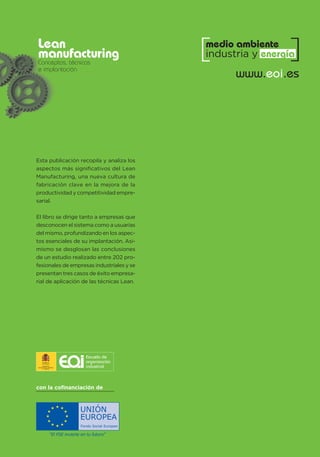 con la cofinanciación de
“El FSE invierte en tu futuro”
UNIÓN
EUROPEA
Fondo Social Europeo
Lean
manufacturing
Conceptos, técnicas
e implantación
www.eoi.es
medio ambiente
industria y energía
Esta publicación recopila y analiza los
aspectos más significativos del Lean
Manufacturing, una nueva cultura de
fabricación clave en la mejora de la
productividad y competitividad empre-
sarial.
El libro se dirige tanto a empresas que
desconocen el sistema como a usuarias
del mismo, profundizando en los aspec-
tos esenciales de su implantación. Asi-
mismo se desglosan las conclusiones
de un estudio realizado entre 202 pro-
fesionales de empresas industriales y se
presentan tres casos de éxito empresa-
rial de aplicación de las técnicas Lean.
 