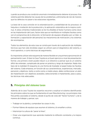| 19 |
Lean manufacturing
CONCEPTOS, TÉCNICAS E IMPLANTACIÓN
cuando se produce una condición anormal e inmediatamente detener el proceso. Ese
sistema permite detectar las causas de los problemas y eliminarlas de raíz de manera
que los defectos no pasen a las estaciones siguientes.
La base de la casa consiste en la estandarización y estabilidad de los procesos: el
heijunka o nivelación de la producción y la aplicación sistemática de la mejora conti-
nua. A estos cimientos tradicionales se les ha añadido el factor humano como clave
en las implantación del Lean, factor éste que se manifiesta en múltiples facetas como
son el compromiso de la dirección, la formación de equipos dirigidos por un líder, la
formación y capacitación del personal, los mecanismos de motivación y los sistemas
de recompensa.
Todos los elementos de esta casa se construyen través de la aplicación de múltiples
técnicas que han sido divididas según se utilicen para el diagnóstico del sistema, a
nivel operativo, o como técnicas de seguimiento.
Es importante utilizar este esquema de manera flexible en una primera aproximación al
pensamiento Lean. Si bien la Casa Toyota es un buen ejercicio a nivel de presentación
formal, una primera visión puede inducir a un directivo a pensar que es un sistema
difícil de entender, complicado de poner en práctica y largo de implantar. Nada más
lejos de la realidad. El esquema es una forma de trasladar al papel todas las facetas
del sistema. Cada empresa, en función de sus características, experiencias, mercado,
personal y objetivos, tanto a corto como a medio plazo, debe confeccionar un plan
de implantación con objetivos acotados; seleccionando e implantando, paso a paso,
las técnicas más adecuadas.
5. Principios del sistema Lean
Además de la casa Toyota los expertos recurren a explicar el sistema identificando
los principios sobre los que se fundamenta el Lean Manufacturing. Los principios más
frecuentes asociados al sistema, desde el punto de vista del “factor humano” y de la
manera de trabajar y pensar, son:
• Trabajar en la planta y comprobar las cosas in situ.
• Formar líderes de equipos que asuman el sistema y lo enseñen a otros.
• Interiorizar la cultura de “parar la línea”.
• Crear una organización que aprenda mediante la reflexión constante y la mejora
continua.
 