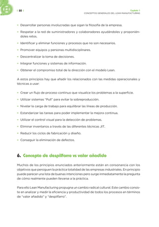 | 20 | Capítulo 1
CONCEPTOS GENERALES DEL LEAN MANUFACTURING
• Desarrollar personas involucradas que sigan la filosofía de la empresa.
• Respetar a la red de suministradores y colaboradores ayudándoles y proponién-
doles retos.
• Identificar y eliminar funciones y procesos que no son necesarios.
• Promover equipos y personas multidisciplinares.
• Descentralizar la toma de decisiones.
• Integrar funciones y sistemas de información.
• Obtener el compromiso total de la dirección con el modelo Lean.
A estos principios hay que añadir los relacionados con las medidas operacionales y
técnicas a usar:
• Crear un flujo de proceso continuo que visualice los problemas a la superficie.
• Utilizar sistemas “Pull” para evitar la sobreproducción.
• Nivelar la carga de trabajo para equilibrar las líneas de producción.
• Estandarizar las tareas para poder implementar la mejora continua.
• Utilizar el control visual para la detección de problemas.
• Eliminar inventarios a través de las diferentes técnicas JIT.
• Reducir los ciclos de fabricación y diseño.
• Conseguir la eliminación de defectos.
6. Concepto de despilfarro vs valor añadido
Muchos de los principios enunciados anteriormente están en consonancia con los
objetivos que persiguen la práctica totalidad de las empresas industriales. En principio
puede parecer una lista de buenas intenciones pero surge inmediatamente la pregunta
de cómo realmente pueden llevarse a la práctica.
Para ello Lean Manufacturing propugna un cambio radical cultural. Este cambio consis-
te en analizar y medir la eficiencia y productividad de todos los procesos en términos
de “valor añadido” y “despilfarro”.
 