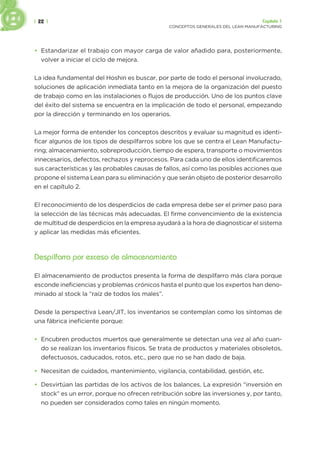 | 22 | Capítulo 1
CONCEPTOS GENERALES DEL LEAN MANUFACTURING
• Estandarizar el trabajo con mayor carga de valor añadido para, posteriormente,
volver a iniciar el ciclo de mejora.
La idea fundamental del Hoshin es buscar, por parte de todo el personal involucrado,
soluciones de aplicación inmediata tanto en la mejora de la organización del puesto
de trabajo como en las instalaciones o flujos de producción. Uno de los puntos clave
del éxito del sistema se encuentra en la implicación de todo el personal, empezando
por la dirección y terminando en los operarios.
La mejor forma de entender los conceptos descritos y evaluar su magnitud es identi-
ficar algunos de los tipos de despilfarros sobre los que se centra el Lean Manufactu-
ring; almacenamiento, sobreproducción, tiempo de espera, transporte o movimientos
innecesarios, defectos, rechazos y reprocesos. Para cada uno de ellos identificaremos
sus características y las probables causas de fallos, así como las posibles acciones que
propone el sistema Lean para su eliminación y que serán objeto de posterior desarrollo
en el capítulo 2.
El reconocimiento de los desperdicios de cada empresa debe ser el primer paso para
la selección de las técnicas más adecuadas. El firme convencimiento de la existencia
de multitud de desperdicios en la empresa ayudará a la hora de diagnosticar el sistema
y aplicar las medidas más eficientes.
Despilfarro por exceso de almacenamiento
El almacenamiento de productos presenta la forma de despilfarro más clara porque
esconde ineficiencias y problemas crónicos hasta el punto que los expertos han deno-
minado al stock la “raíz de todos los males”.
Desde la perspectiva Lean/JIT, los inventarios se contemplan como los síntomas de
una fábrica ineficiente porque:
• Encubren productos muertos que generalmente se detectan una vez al año cuan-
do se realizan los inventarios físicos. Se trata de productos y materiales obsoletos,
defectuosos, caducados, rotos, etc., pero que no se han dado de baja.
• Necesitan de cuidados, mantenimiento, vigilancia, contabilidad, gestión, etc.
• Desvirtúan las partidas de los activos de los balances. La expresión “inversión en
stock” es un error, porque no ofrecen retribución sobre las inversiones y, por tanto,
no pueden ser considerados como tales en ningún momento.
 