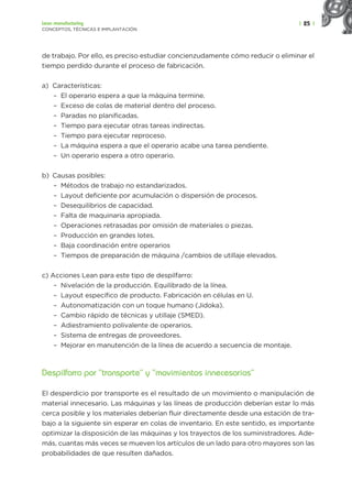 | 25 |
Lean manufacturing
CONCEPTOS, TÉCNICAS E IMPLANTACIÓN
de trabajo. Por ello, es preciso estudiar concienzudamente cómo reducir o eliminar el
tiempo perdido durante el proceso de fabricación.
a) Características:
– El operario espera a que la máquina termine.
– Exceso de colas de material dentro del proceso.
– Paradas no planificadas.
– Tiempo para ejecutar otras tareas indirectas.
– Tiempo para ejecutar reproceso.
– La máquina espera a que el operario acabe una tarea pendiente.
– Un operario espera a otro operario.
b) Causas posibles:
– Métodos de trabajo no estandarizados.
– Layout deficiente por acumulación o dispersión de procesos.
– Desequilibrios de capacidad.
– Falta de maquinaria apropiada.
– Operaciones retrasadas por omisión de materiales o piezas.
– Producción en grandes lotes.
– Baja coordinación entre operarios
– Tiempos de preparación de máquina /cambios de utillaje elevados.
c) Acciones Lean para este tipo de despilfarro:
– Nivelación de la producción. Equilibrado de la línea.
– Layout específico de producto. Fabricación en células en U.
– Autonomatización con un toque humano (Jidoka).
– Cambio rápido de técnicas y utillaje (SMED).
– Adiestramiento polivalente de operarios.
– Sistema de entregas de proveedores.
– Mejorar en manutención de la línea de acuerdo a secuencia de montaje.
Despilfarro por “transporte” y “movimientos innecesarios”
El desperdicio por transporte es el resultado de un movimiento o manipulación de
material innecesario. Las máquinas y las líneas de producción deberían estar lo más
cerca posible y los materiales deberían fluir directamente desde una estación de tra-
bajo a la siguiente sin esperar en colas de inventario. En este sentido, es importante
optimizar la disposición de las máquinas y los trayectos de los suministradores. Ade-
más, cuantas más veces se mueven los artículos de un lado para otro mayores son las
probabilidades de que resulten dañados.
 