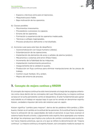 | 27 |
Lean manufacturing
CONCEPTOS, TÉCNICAS E IMPLANTACIÓN
– Espacio y técnicas extra para el reproceso.
– Maquinaria poco fiable.
– Baja motivación de los operarios.
b) Causas posibles:
– Movimientos innecesarios.
– Proveedores o procesos no capaces.
– Errores de los operarios.
– Formación o experiencia de los operarios inadecuada.
– Técnicas o utillajes inapropiados.
– Proceso productivo deficiente o mal diseñado.
c) Acciones Lean para este tipo de despilfarro:
– Autonomatización con toque humano (Jidoka).
– Estandarización de las operaciones.
– Implantación de elementos de aviso o señales de alarma (andon).
– Mecanismos o sistemas anti-error (Poka-Yoke).
– Incremento de la fiabilidad de las máquinas.
– Implantación mantenimiento preventivo.
– Aseguramiento de la calidad en puesto.
– Producción en flujo continuo para eliminar manipulaciones de las piezas de
trabajo.
– Control visual: Kanban, 5S y andon.
– Mejora del entorno de proceso.
7. Concepto de mejora continua y KAIZEN
El concepto de mejora continua ha sido mencionando a lo largo de las páginas anterio-
res como clave dentro de los conceptos del Lean Manufacturing. La mejora continua
se basa en la lucha persistente contra el desperdicio. El pilar fundamental para ganar
esta batalla es el trabajo en equipo bajo lo que se ha venido en denominar espíritu
Kaizen, verdadero impulsor del éxito del sistema Lean en Japón.
Kaizen significa “cambio para mejorar”; deriva de las palabras KAI-cambio y ZEN-
bueno. Kaizen es el cambio en la actitud de las personas. Es la actitud hacia la mejora,
hacia la utilización de las capacidades de todo el personal, la que hace avanzar el
sistema hasta llevarlo al éxito. Lógicamente este espíritu lleva aparejada una manera
de dirigir las empresas que implica una cultura de cambio constante para evolucio-
nar hacia mejores prácticas, que es a lo que se refiere la denominación de “mejora
continua”. La mejora continua y el espíritu Kaizen, son conceptos maduros aunque no
 