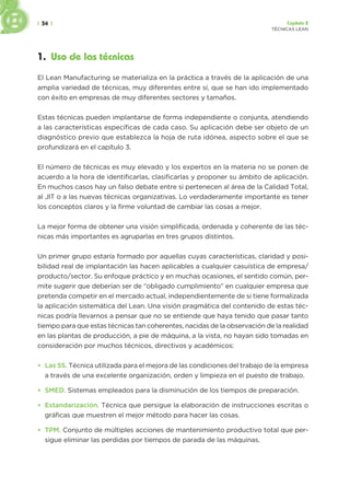 | 34 | Capítulo 2
TÉCNICAS LEAN
1. Uso de las técnicas
El Lean Manufacturing se materializa en la práctica a través de la aplicación de una
amplia variedad de técnicas, muy diferentes entre sí, que se han ido implementado
con éxito en empresas de muy diferentes sectores y tamaños.
Estas técnicas pueden implantarse de forma independiente o conjunta, atendiendo
a las características específicas de cada caso. Su aplicación debe ser objeto de un
diagnóstico previo que establezca la hoja de ruta idónea, aspecto sobre el que se
profundizará en el capítulo 3.
El número de técnicas es muy elevado y los expertos en la materia no se ponen de
acuerdo a la hora de identificarlas, clasificarlas y proponer su ámbito de aplicación.
En muchos casos hay un falso debate entre si pertenecen al área de la Calidad Total,
al JIT o a las nuevas técnicas organizativas. Lo verdaderamente importante es tener
los conceptos claros y la firme voluntad de cambiar las cosas a mejor.
La mejor forma de obtener una visión simplificada, ordenada y coherente de las téc-
nicas más importantes es agruparlas en tres grupos distintos.
Un primer grupo estaría formado por aquellas cuyas características, claridad y posi-
bilidad real de implantación las hacen aplicables a cualquier casuística de empresa/
producto/sector. Su enfoque práctico y en muchas ocasiones, el sentido común, per-
mite sugerir que deberían ser de “obligado cumplimiento” en cualquier empresa que
pretenda competir en el mercado actual, independientemente de si tiene formalizada
la aplicación sistemática del Lean. Una visión pragmática del contenido de estas téc-
nicas podría llevarnos a pensar que no se entiende que haya tenido que pasar tanto
tiempo para que estas técnicas tan coherentes, nacidas de la observación de la realidad
en las plantas de producción, a pie de máquina, a la vista, no hayan sido tomadas en
consideración por muchos técnicos, directivos y académicos:
• Las 5S. Técnica utilizada para el mejora de las condiciones del trabajo de la empresa
a través de una excelente organización, orden y limpieza en el puesto de trabajo.
• SMED. Sistemas empleados para la disminución de los tiempos de preparación.
• Estandarización. Técnica que persigue la elaboración de instrucciones escritas o
gráficas que muestren el mejor método para hacer las cosas.
• TPM. Conjunto de múltiples acciones de mantenimiento productivo total que per-
sigue eliminar las perdidas por tiempos de parada de las máquinas.
 