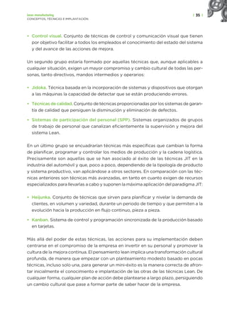 | 35 |
Lean manufacturing
CONCEPTOS, TÉCNICAS E IMPLANTACIÓN
• Control visual. Conjunto de técnicas de control y comunicación visual que tienen
por objetivo facilitar a todos los empleados el conocimiento del estado del sistema
y del avance de las acciones de mejora.
Un segundo grupo estaría formado por aquellas técnicas que, aunque aplicables a
cualquier situación, exigen un mayor compromiso y cambio cultural de todas las per-
sonas, tanto directivos, mandos intermedios y operarios:
• Jidoka. Técnica basada en la incorporación de sistemas y dispositivos que otorgan
a las máquinas la capacidad de detectar que se están produciendo errores.
• Técnicas de calidad. Conjunto de técnicas proporcionadas por los sistemas de garan-
tía de calidad que persiguen la disminución y eliminación de defectos.
• Sistemas de participación del personal (SPP). Sistemas organizados de grupos
de trabajo de personal que canalizan eficientemente la supervisión y mejora del
sistema Lean.
En un último grupo se encuadrarían técnicas más específicas que cambian la forma
de planificar, programar y controlar los medios de producción y la cadena logística.
Precisamente son aquellas que se han asociado al éxito de las técnicas JIT en la
industria del automóvil y que, poco a poco, dependiendo de la tipología de producto
y sistema productivo, van aplicándose a otros sectores. En comparación con las téc-
nicas anteriores son técnicas más avanzadas, en tanto en cuanto exigen de recursos
especializados para llevarlas a cabo y suponen la máxima aplicación del paradigma JIT:
• Heijunka. Conjunto de técnicas que sirven para planificar y nivelar la demanda de
clientes, en volumen y variedad, durante un periodo de tiempo y que permiten a la
evolución hacia la producción en flujo continuo, pieza a pieza.
• Kanban. Sistema de control y programación sincronizada de la producción basado
en tarjetas.
Más allá del poder de estas técnicas, las acciones para su implementación deben
centrarse en el compromiso de la empresa en invertir en su personal y promover la
cultura de la mejora continua. El pensamiento lean implica una transformación cultural
profunda, de manera que empezar con un planteamiento modesto basado en pocas
técnicas, incluso solo una, para generar un mini-éxito es la manera correcta de afron-
tar inicialmente el conocimiento e implantación de las otras de las técnicas Lean. De
cualquier forma, cualquier plan de acción debe plantearse a largo plazo, persiguiendo
un cambio cultural que pase a formar parte de saber hacer de la empresa.
 