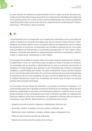 | 36 | Capítulo 2
TÉCNICAS LEAN
En este capítulo se realizará una aproximación inicial a cada una de las técnicas aso-
ciadas al Lean Manufacturing ya que entrar en su descripción detallada sería objeto de
varias publicaciones. Por suerte, existe numerosa bibliografía (ver anexo) que aborda
específicamente cada una de estas técnicas, especialmente la publicada por Produc-
tivity Press, TPG Hoshin y Díaz de Santos.
2. 5S
La herramienta 5S se corresponde con la aplicación sistemática de los principios de
orden y limpieza en el puesto de trabajo que, de una manera menos formal y meto-
dológica, ya existían dentro de los conceptos clásicos de organización de los medios
de producción. El acrónimo corresponde a las iniciales en japonés de las cinco pala-
bras que definen las herramienta y cuya fonética empieza por “S”: Seiri, Seiton, Seiso,
Seiketsu y Shitsuke, que significan, respectivamente: eliminar lo innecesario, ordenar,
limpiar e inspeccionar, estandarizar y crear hábito.
El concepto 5S no debería resultar nada nuevo para ninguna empresa pero, desafor-
tunadamente, si lo es. Es una técnica que se aplica en todo el mundo con excelen-
tes resultados por su sencillez y efectividad por lo que es la primera herramienta a
implantar en toda empresa que aborde el Lean Manufacturing. Produce resultados
tangibles y cuantificables para todos, con gran componente visual y de alto impacto
en un corto tiempo plazo de tiempo. Es una forma indirecta de que el personal perciba
la importancia de las cosas pequeñas, de que su entorno depende de él mismo, que
la calidad empieza por cosas muy inmediatas, de manera que se logra una actitud
positiva ante el puesto de trabajo.
Los principios 5S son fáciles de entender y su puesta en marcha no requiere ni un
conocimiento particular ni grandes inversiones financieras. Sin embargo, detrás de esta
aparente simplicidad, se esconde una herramienta potente y multifuncional a la que
pocas empresas le han conseguido sacar todo el beneficio posible. Su implantación
tiene por objetivo evitar que se presenten los siguientes síntomas disfuncionales en
la empresa y que afectan, decisivamente, a la eficiencia de la misma:
• Aspecto sucio de la planta: máquinas, instalaciones, técnicas, etc.
• Desorden: pasillos ocupados, técnicas sueltas, embalajes, etc.
• Elementos rotos: mobiliario, cristales, señales, topes, indicadores, etc.
• Falta de instrucciones sencillas de operación.
• Número de averías más frecuentes de lo normal.
 