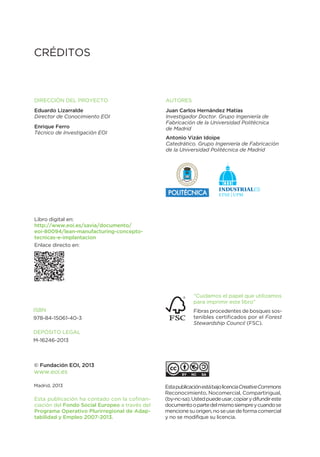 Autores
Juan Carlos Hernández Matías
Investigador Doctor. Grupo Ingeniería de
Fabricación de la Universidad Politécnica
de Madrid
Antonio Vizán Idoipe
Catedrático. Grupo Ingeniería de Fabricación
de la Universidad Politécnica de Madrid
DIreCCIÓN DeL ProYeCto
Eduardo Lizarralde
Director de Conocimiento EOI
Enrique Ferro
Técnico de Investigación EOI
© Fundación EoI, 2013
www.eoi.es
Madrid, 2013
CrÉDItos
IsBN
978-84-15061-40-3
DePÓsIto LeGAL
M-16246-2013
Libro digital en:
http://www.eoi.es/savia/documento/
eoi-80094/lean-manufacturing-concepto-
tecnicas-e-implantacion
enlace directo en:
estapublicaciónestábajolicenciaCreativeCommons
reconocimiento, Nocomercial, Compartirigual,
(by-nc-sa).ustedpuedeusar,copiarydifundireste
documentoopartedelmismosiempreycuandose
mencionesuorigen,noseusedeformacomercial
y no se modifique su licencia.
“Cuidamos el papel que utilizamos
para imprimir este libro”
Fibras procedentes de bosques sos-
tenibles certificados por el Forest
Stewardship Council (FsC).
esta publicación ha contado con la cofinan-
ciación del Fondo Social Europeo a través del
Programa operativo Plurirregional de Adap-
tabilidad y Empleo 2007-2013.
 