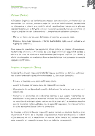 | 39 |
Lean manufacturing
CONCEPTOS, TÉCNICAS E IMPLANTACIÓN
Ordenar (Seiton)
Consiste en organizar los elementos clasificados como necesarios, de manera que se
encuentren con facilidad, definir su lugar de ubicación identificándolo para facilitar
su búsqueda y el retorno a su posición inicial. La actitud que más se opone a lo que
representa seiton, es la de “ya lo ordenaré mañana”, que acostumbra a convertirse en
“dejar cualquier cosa en cualquier sitio”. La implantación del seiton comporta:
• Marcar los límites de las áreas de trabajo, almacenaje y zonas de paso.
• Disponer de un lugar adecuado, evitando duplicidades; cada cosa en su lugar y un
lugar para cada cosa.
Para su puesta en práctica hay que decidir dónde colocar las cosas y cómo ordenar-
las teniendo en cuenta la frecuencia de uso y bajo criterios de seguridad, calidad y
eficacia. Se trata de alcanzar el nivel de orden preciso para producir con calidad y
eficiencia, dotando a los empleados de un ambiente laboral que favorezca la correcta
ejecución del trabajo.
Limpieza e inspección (Seiso)
Seiso significa limpiar, inspeccionar el entorno para identificar los defectos y eliminar-
los, es decir anticiparse para prevenir defectos. Su aplicación comporta:
• Integrar la limpieza como parte del trabajo diario.
• Asumir la limpieza como una tarea de inspección necesaria.
• Centrarse tanto o más en la eliminación de los focos de suciedad que en sus con-
secuencias.
• Conservar los elementos en condiciones óptimas, lo que supone reponer los ele-
mentos que faltan (tapas de máquinas, técnicas, documentos, etc.), adecuarlos para
su uso más eficiente (empalmes rápidos, reubicaciones, etc.), y recuperar aquellos
que no funcionan (relojes, utillajes, etc.) o que están reparados “provisionalmente”.
Se trata de dejar las cosas como “el primer día”.
La limpieza es el primer tipo de inspección que se hace de los equipos, de ahí su gran
importancia. A través de la limpieza se aprecia si un motor pierde aceite, si existen
fugas de cualquier tipo, si hay tornillos sin apretar, cables sueltos, etc. Se debe limpiar
para inspeccionar, inspeccionar para detectar, detectar para corregir.
 
