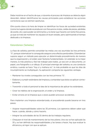 | 40 | Capítulo 2
TÉCNICAS LEAN
Debe insistirse en el hecho de que, si durante el proceso de limpieza se detecta algún
desorden, deben identificarse las causas principales para establecer las acciones
correctoras que se estimen oportunas.
Otro punto clave a la hora de limpiar es identificar los focos de suciedad existentes
(como los lugares donde se producen con frecuencia virutas, caídas de piezas, pérdidas
de aceite, etc.) para poder así eliminarlos y no tener que hacerlo con tanta frecuencia,
ya que se trata de mantener los equipos en buen estado, pero optimizando el tiempo
dedicado a la limpieza.
Estandarizar (Seiketsu)
La fase de seiketsu permite consolidar las metas una vez asumidas las tres primeras
“S”, porque sistematizar lo conseguido asegura unos efectos perdurables. Estandarizar
supone seguir un método para ejecutar un determinado procedimiento de manera
que la organización y el orden sean factores fundamentales. Un estándar es la mejor
manera, la más práctica y fácil de trabajar para todos, ya sea con un documento, un
papel, una fotografía o un dibujo. El principal enemigo del seiketsu es una conducta
errática, cuando se hace “hoy sí y mañana no”, lo más probable es que los días de
incumplimiento se multipliquen. Su aplicación comporta las siguientes ventajas:
• Mantener los niveles conseguidos con las tres primeras “S”.
• Elaborar y cumplir estándares de limpieza y comprobar que éstos se aplican correc-
tamente.
• Transmitir a todo el personal la idea de la importancia de aplicar los estándares.
• Crear los hábitos de la organización, el orden y la limpieza.
• Evitar errores en la limpieza que a veces pueden provocar accidentes.
Para implantar una limpieza estandarizada, el procediendo puede basarse en tres
pasos:
• Asignar responsabilidades sobre las 3S primeras. Los operarios deben saber qué
hacer, cuándo, dónde y cómo hacerlo.
• Integrar las actividades de las 5S dentro de los trabajos regulares.
• Chequear el nivel de mantenimiento de los tres pilares. Una vez se han aplicado las
3S y se han definido las responsabilidades y las tareas a hacer, hay que evaluar la
eficiencia y el rigor con que se aplican.
 