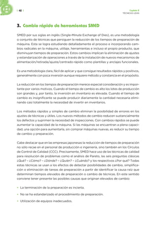 | 42 | Capítulo 2
TÉCNICAS LEAN
3. Cambio rápido de herramientas SMED
SMED por sus siglas en inglés (Single-Minute Exchange of Dies), es una metodología
o conjunto de técnicas que persiguen la reducción de los tiempos de preparación de
máquina. Esta se logra estudiando detalladamente el proceso e incorporando cam-
bios radicales en la máquina, utillaje, herramientas e incluso el propio producto, que
disminuyan tiempos de preparación. Estos cambios implican la eliminación de ajustes
y estandarización de operaciones a través de la instalación de nuevos mecanismos de
alimentación/retirada/ajuste/centrado rápido como plantillas y anclajes funcionales.
Es una metodología clara, fácil de aplicar y que consigue resultados rápidos y positivos,
generalmente con poca inversión aunque requiere método y constancia en el propósito.
La reducción en los tiempos de preparación merece especial consideración y es impor-
tante por varios motivos. Cuando el tiempo de cambio es alto los lotes de producción
son grandes y, por tanto, la inversión en inventario es elevada. Cuando el tiempo de
cambio es insignificante se puede producir diariamente la cantidad necesaria elimi-
nando casi totalmente la necesidad de invertir en inventarios.
Los métodos rápidos y simples de cambio eliminan la posibilidad de errores en los
ajustes de técnicas y útiles. Los nuevos métodos de cambio reducen sustancialmente
los defectos y suprimen la necesidad de inspecciones. Con cambios rápidos se puede
aumentar la capacidad de la máquina. Si las máquinas se encuentran a plena capaci-
dad, una opción para aumentarla, sin comprar máquinas nuevas, es reducir su tiempo
de cambio y preparación.
Cabe destacar que en las empresas japonesas la reducción de tiempos de preparación
no sólo recae en el personal de producción e ingeniería, sino también en los Círculos
de Control de Calidad (CCC). Precisamente, SMED hace uso de las técnicas de calidad
para resolución de problemas como el análisis de Pareto, las seis preguntas clásicas
¿Qué? – ¿Cómo? – ¿Dónde? – ¿Quién? – ¿Cuándo? y los respectivos ¿Por qué? Todas
estas técnicas se usan a los efectos de detectar posibilidades de cambio, simplifica-
ción o eliminación de tareas de preparación a partir de identificar la causa raíz que
determinan tiempos elevados de preparación o cambio de técnicas. En este sentido
conviene tener presente las posibles causas que originan elevados de cambio:
• La terminación de la preparación es incierta.
• No se ha estandarizado el procedimiento de preparación.
• Utilización de equipos inadecuados.
 