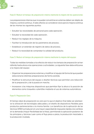 | 44 | Capítulo 2
TÉCNICAS LEAN
Fase 2: Reducir el tiempo de preparación interna mediante la mejora de las operaciones
Las preparaciones internas que no puedan convertirse en externas deben ser objeto de
mejora y control continuo. A tales efectos se consideran clave para la mejora continua
de las mismas los siguientes puntos:
• Estudiar las necesidades de personal para cada operación.
• Estudiar la necesidad de cada operación.
• Reducir los reglajes de la máquina.
• Facilitar la introducción de los parámetros de proceso.
• Establecer un estándar de registro de datos de proceso.
• Reducir la necesidad de comprobar la calidad del producto.
Fase 3: Reducir el tiempo de preparación interna mediante la mejora del equipo
Todas las medidas tomadas a los efectos de reducir los tiempos de preparación se han
referido hasta ahora a las operaciones o actividades. La siguiente fase debe enfocarse
a la mejora del equipo:
• Organizar las preparaciones externas y modificar el equipo de forma tal que puedan
seleccionarse distintas preparaciones de forma asistida.
• Modificar la estructura del equipo o diseñar técnicas que permitan una reducción
de la preparación y de la puesta en marcha.
• Incorporar a las máquinas dispositivos que permitan fijar la altura o la posición de
elementos como troqueles o plantillas mediante el uso de sistemas automáticos.
Fase 4: Preparación Cero
El tiempo ideal de preparación es cero por lo que el objetivo final debe ser plantear-
se la utilización de tecnologías adecuadas y el diseño de dispositivos flexibles para
productos pertenecientes a la misma familia. Los beneficios de la aplicación de las
técnicas SMED se traducen en una mayor capacidad de respuesta rápida a los cambios
en la demanda (mayor flexibilidad de la línea), permitiendo la aplicación posterior de
los principios y técnicas Lean como el flujo pieza a pieza, la producción mezclada o
la producción nivelada.
 