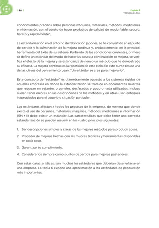 | 46 | Capítulo 2
TÉCNICAS LEAN
conocimientos precisos sobre personas máquinas, materiales, métodos, mediciones
e información, con el objeto de hacer productos de calidad de modo fiable, seguro,
barato y rápidamente”.
La estandarización en el entorno de fabricación japonés, se ha convertido en el punto
de partida y la culminación de la mejora continua y, probablemente, en la principal
herramienta del éxito de su sistema. Partiendo de las condiciones corrientes, primero
se define un estándar del modo de hacer las cosas; a continuación se mejora, se veri-
fica el efecto de la mejora y se estandariza de nuevo un método que ha demostrado
su eficacia. La mejora continua es la repetición de este ciclo. En este punto reside una
de las claves del pensamiento Lean: “Un estándar se crea para mejorarlo”.
Este concepto de “estándar” es diametralmente opuesto a los sistemas rígidos de
aquellas empresas en donde la estandarización se traduce en documentos muertos
que reposan en estantes o paneles, desfasados y poco o nada utilizados; incluso
suelen tener errores en las descripciones de los métodos y en otras usan enfoques
inapropiados para el usuario o situación particular.
Los estándares afectan a todos los procesos de la empresa, de manera que donde
exista el uso de personas, materiales, máquinas, métodos, mediciones e información
(5M +1I) debe existir un estándar. Las características que debe tener una correcta
estandarización se pueden resumir en los cuatro principios siguientes:
1. Ser descripciones simples y claras de los mejores métodos para producir cosas.
2. Proceder de mejoras hechas con las mejores técnicas y herramientas disponibles
en cada caso.
3. Garantizar su cumplimiento.
4. Considerarlos siempre como puntos de partida para mejoras posteriores.
Con estas características, son muchos los estándares que deberían desarrollarse en
una empresa. La tabla 6 expone una aproximación a los estándares de producción
más importantes.
 