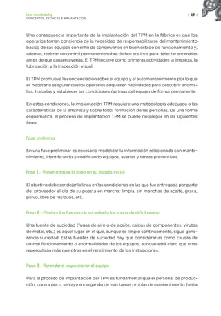 | 49 |
Lean manufacturing
CONCEPTOS, TÉCNICAS E IMPLANTACIÓN
Una consecuencia importante de la implantación del TPM en la fábrica es que los
operarios toman conciencia de la necesidad de responsabilizarse del mantenimiento
básico de sus equipos con el fin de conservarlos en buen estado de funcionamiento y,
además, realizan un control permanente sobre dichos equipos para detectar anomalías
antes de que causen averías. El TPM incluye como primeras actividades la limpieza, la
lubricación y la inspección visual.
El TPM promueve la concienciación sobre el equipo y el automantenimiento por lo que
es necesario asegurar que los operarios adquieren habilidades para descubrir anoma-
lías, tratarlas y establecer las condiciones óptimas del equipo de forma permanente.
En estas condiciones, la implantación TPM requiere una metodología adecuada a las
características de la empresa y sobre todo, formación de las personas. De una forma
esquemática, el proceso de implantación TPM se puede desplegar en las siguientes
fases:
Fase preliminar
En una fase preliminar es necesario modelizar la información relacionada con mante-
nimiento, identificando y codificando equipos, averías y tareas preventivas.
Fase 1.- Volver a situar la línea en su estado inicial
El objetivo debe ser dejar la línea en las condiciones en las que fue entregada por parte
del proveedor el día de su puesta en marcha: limpia, sin manchas de aceite, grasa,
polvo, libre de residuos, etc.
Paso 2.- Eliminar las fuentes de suciedad y las zonas de difícil acceso
Una fuente de suciedad (fugas de aire o de aceite, caídas de componentes, virutas
de metal, etc.) es aquel lugar en el que, aunque se limpie continuamente, sigue gene-
rando suciedad. Estas fuentes de suciedad hay que considerarlas como causas de
un mal funcionamiento o anormalidades de los equipos, aunque está claro que unas
repercutirán más que otras en el rendimiento de las instalaciones.
Paso 3.- Aprender a inspeccionar el equipo
Para el proceso de implantación del TPM es fundamental que el personal de produc-
ción, poco a poco, se vaya encargando de más tareas propias de mantenimiento, hasta
 
