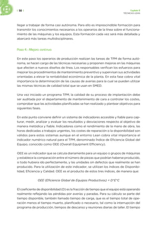 | 50 | Capítulo 2
TÉCNICAS LEAN
llegar a trabajar de forma casi autónoma. Para ello es imprescindible formación para
transmitir los conocimientos necesarios a los operarios de la línea sobre el funciona-
miento de las máquinas y los equipos. Esta formación cada vez será más detallada y
abarcará más tareas multidisciplinares.
Paso 4.- Mejora continua
En este paso los operarios de producción realizan las tareas de TPM de forma autó-
noma, se hacen cargo de las técnicas necesarias y proponen mejoras en las máquinas
que afecten a nuevos diseños de línea. Los responsables verifican los esfuerzos para
mejorar los procedimientos de mantenimiento preventivo y supervisan sus actividades
orientadas a elevar la rentabilidad económica de la planta. En esta fase cobra vital
importancia la determinación de las causas de averías para la cual se pueden utilizar
las mismas técnicas de calidad total que se usan en SMED.
Una vez iniciado un programa TPM, la calidad de su proceso de implantación debe
ser auditada por el departamento de mantenimiento de cara a controlar los costes,
comprobar que las actividades planificadas se han realizado y plantear objetivos para
siguientes fases.
En este punto conviene definir un sistema de indicadores accesible y fiable para cap-
turar, medir, analizar y evaluar los resultados y desviaciones respecto al objetivo de
manera metódica y fiable. Indicadores como el rendimiento de la mano de obra, las
horas dedicadas a trabajos urgentes, los costes de reparación o la disponibilidad son
válidos para estos sistemas aunque en el entorno Lean cobra vital importancia el
indicador numérico natural para el TPM, denominado Índice de Eficiencia Global del
Equipo, conocido como OEE (Overall Equipment Efficiency).
OEE es un indicador que se calcula diariamente para un equipo o grupos de máquinas
y establece la comparación entre el número de piezas que podrían haberse producido,
si todo hubiera ido perfectamente, y las unidades sin defectos que realmente se han
producido. Para la utilización de este indicador, se utilizan los índices de Disponibi-
lidad, Eficiencia y Calidad. OEE es el producto de estos tres índices, de manera que:
OEE (Eficiencia Global de Equipos Productivos) = D*E*C
El coeficiente de disponibilidad (D) es la fracción de tiempo que el equipo está operando
realmente reflejando las pérdidas por averías y paradas. Para su cálculo se parte del
tiempo disponible, también llamado tiempo de carga, que es el tiempo total de ope-
ración menos el tiempo muerto, planificado o necesario, tal como la interrupción del
programa de producción, tiempos de descanso y reuniones diarias de taller. El tiempo
 