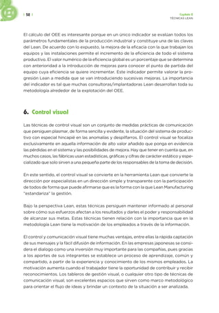 | 52 | Capítulo 2
TÉCNICAS LEAN
El cálculo del OEE es interesante porque en un único indicador se evalúan todos los
parámetros fundamentales de la producción industrial y constituye una de las claves
del Lean. De acuerdo con lo expuesto, la mejora de la eficacia con la que trabajan los
equipos y las instalaciones permite el incremento de la eficiencia de todo el sistema
productivo. El valor numérico de la eficiencia global es un porcentaje que se determina
con anterioridad a la introducción de mejoras para conocer el punto de partida del
equipo cuya eficiencia se quiere incrementar. Este indicador permite valorar la pro-
gresión Lean a medida que se van introduciendo sucesivas mejoras. La importancia
del indicador es tal que muchas consultoras/implantadoras Lean desarrollan toda su
metodología alrededor de la explotación del OEE.
6. Control visual
Las técnicas de control visual son un conjunto de medidas prácticas de comunicación
que persiguen plasmar, de forma sencilla y evidente, la situación del sistema de produc-
tivo con especial hincapié en las anomalías y despilfarros. El control visual se focaliza
exclusivamente en aquella información de alto valor añadido que ponga en evidencia
las pérdidas en el sistema y las posibilidades de mejora. Hay que tener en cuenta que, en
muchos casos, las fábricas usan estadísticas, gráficas y cifras de carácter estático y espe-
cializado que solo sirven a una pequeña parte de los responsables de la toma de decisión.
En este sentido, el control visual se convierte en la herramienta Lean que convierte la
dirección por especialistas en un dirección simple y transparente con la participación
de todos de forma que puede afirmarse que es la forma con la que Lean Manufacturing
“estandariza” la gestión.
Bajo la perspectiva Lean, estas técnicas persiguen mantener informado al personal
sobre cómo sus esfuerzos afectan a los resultados y darles el poder y responsabilidad
de alcanzar sus metas. Estas técnicas tienen relación con la importancia que en la
metodología Lean tiene la motivación de los empleados a través de la información.
El control y comunicación visual tiene muchas ventajas, entre ellas la rápida captación
de sus mensajes y la fácil difusión de información. En las empresas japonesas se consi-
dera el dialogo como una inversión muy importante para las compañías, pues gracias
a los aportes de sus integrantes se establece un proceso de aprendizaje, común y
compartido, a partir de la experiencia y conocimiento de los mismos empleados. La
motivación aumenta cuando el trabajador tiene la oportunidad de contribuir y recibir
reconocimientos. Los tableros de gestión visual, o cualquier otro tipo de técnicas de
comunicación visual, son excelentes espacios que sirven como marco metodológico
para orientar el flujo de ideas y brindar un contexto de la situación a ser analizada.
 