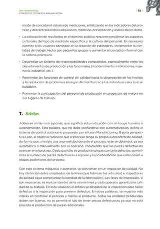 | 55 |
Lean manufacturing
CONCEPTOS, TÉCNICAS E IMPLANTACIÓN
modo de concebir el sistema de mediciones, enfatizando en los indicadores del pro-
ceso y descentralizando la adquisición, medición, presentación y análisis de los datos.
• La colocación de resultados en el dominio público requiere considerar los aspectos
culturales del tipo de medición específica y la cultura del personal. Es necesario
permitir a los usuarios participar en la creación de estándares, incrementar la can-
tidad de trabajo hecho por pequeños grupos y aumentar el contacto informal con
la cadena jerárquica.
• Desarrollar un sistema de responsabilidades compartidas, especialmente entre los
departamentos de producción y los funcionales (mantenimiento, instalaciones, inge-
niería industrial, etc.).
• Reorientar las funciones de control de calidad hacia la observación de los hechos
y la resolución de problemas en lugar de monitorizar a los individuos para buscar
culpables.
• Fomentar la participación del personal de producción en proyectos de mejora en
sus lugares de trabajo.
7. Jidoka
Jidoka es un término japonés, que significa automatización con un toque humano o
autonomación. Esta palabra, que no debe confundirse con automatización, define el
sistema de control autónomo propuesto por el Lean Manufacturing. Bajo la perspec-
tiva Lean, el objetivo radica en que el proceso tenga su propio autocontrol de calidad,
de forma que, si existe una anormalidad durante el proceso, este se detendrá, ya sea
automática o manualmente por el operario, impidiendo que las piezas defectuosas
avancen en el proceso. Dado que sólo se producirán piezas con cero defectos, se mini-
miza el número de piezas defectuosas a reparar y la posibilidad de que éstas pasen a
etapas posteriores del proceso.
Con este sistema máquinas y operarios se convierten en un inspector de calidad. No
hay distinción entre empleados de la línea (que fabrican los artículos) e inspectores
de calidad (que comprueban la bondad de la fabricación). Las fases de inspección, si
son necesarias, se realizan dentro de la misma línea y cada operario garantiza la cali-
dad de su trabajo. En esta situación el énfasis se desplaza de la inspección para hallar
defectos a la inspección para prevenir defectos. En otras palabras, se muestra más
interés en controlar el proceso y menos el producto. Todas las unidades producidas
deben ser buenas, no se permite el lujo de tener piezas defectuosas ya que no está
prevista la producción de piezas adicionales.
 