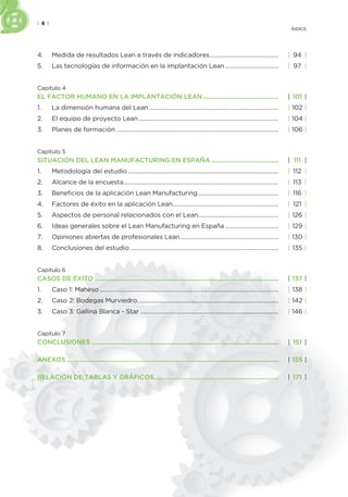 | 4 |
ÍNDICE
4. Medida de resultados Lean a través de indicadores.............................................. | 94 |
5. Las tecnologías de información en la implantación Lean.................................... | 97 |
Capítulo 4
EL FACTOR HUMANO EN LA IMPLANTACIÓN LEAN .............................................. | 101 |
1. La dimensión humana del Lean....................................................................................... | 102 |
2. El equipo de proyecto Lean.............................................................................................. | 104 |
3. Planes de formación ............................................................................................................. | 106 |
Capítulo 5
SITUACIÓN DEL LEAN MANUFACTURING EN ESPAÑA ......................................... | 111 |
1. Metodología del estudio ..................................................................................................... | 112 |
2. Alcance de la encuesta........................................................................................................ | 113 |
3. Beneficios de la aplicación Lean Manufacturing...................................................... | 116 |
4. Factores de éxito en la aplicación Lean....................................................................... | 121 |
5. Aspectos de personal relacionados con el Lean...................................................... | 126 |
6. Ideas generales sobre el Lean Manufacturing en España.................................... | 129 |
7. Opiniones abiertas de profesionales Lean.................................................................. | 130 |
8. Conclusiones del estudio.................................................................................................... | 135 |
Capítulo 6
CASOS DE ÉXITO ................................................................................................................ | 137 |
1. Caso 1: Maheso ........................................................................................................................ | 138 |
2. Caso 2: Bodegas Murviedro............................................................................................... | 142 |
3. Caso 3: Gallina Blanca - Star ............................................................................................. | 146 |
Capítulo 7
CONCLUSIONES .................................................................................................................. | 151 |
ANEXOS ................................................................................................................................. | 155 |
RELACIÓN DE TABLAS Y GRÁFICOS............................................................................ | 171 |
 