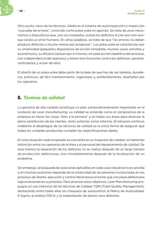 | 58 | Capítulo 2
TÉCNICAS LEAN
Otro punto clave de las técnicas Jidoka es el sistema de autoinspección o inspección
“a prueba de errores”, conocido como poka-yoke en japonés. Se trata de unos meca-
nismos o dispositivos que, una vez instalados, evitan los defectos al cien por cien aun-
que exista un error humano. En otras palabras, se trata de que “los errores no deben
producir defectos y mucho menos aún progresar”. Los poka-yoke se caracterizan por
su simplicidad (pequeños dispositivos de acción inmediata, muchas veces sencillos y
económicos), su eficacia (actúan por sí mismos, en cada acción repetitiva del proceso,
con independencia del operario) y tienen tres funciones contra los defectos: pararlos,
controlarlos y avisar de ellos.
El diseño de un poka-yoke debe partir de la base de que han de ser baratos, durade-
ros, prácticos, de fácil mantenimiento, ingeniosos y, preferiblemente, diseñados por
los operarios.
8. Técnicas de calidad
La garantía de alta calidad constituye un pilar extraordinariamente importante en el
contexto de Lean manufacturing. La calidad se entiende como el compromiso de la
empresa en hacer las cosas “bien a la primera” y en todas sus áreas para alcanzar la
plena satisfacción de los clientes, tanto externos como internos. El esfuerzo continuo
mediante el despliegue de las técnicas de calidad es la única forma de asegurar que
todas las unidades producidas cumplan las especificaciones dadas.
En esta situación cada empleado se convierte en un inspector de calidad, no habiendo
distinción entre los operarios de la línea y el personal del departamento de calidad. De
esta manera la reparación de los defectos no se realiza después de un largo tiempo
de producción defectuosa, sino inmediatamente después de la localización de un
problema.
Sin embargo, la búsqueda de soluciones aplicables en cada caso industrial no es sencilla
y en muchas ocasiones depende de la creatividad de las personas involucradas en los
procesos de diseño, ejecución y control del proceso el evitar que una pieza defectuosa
siga avanzando en su proceso. Para alcanzar estos objetivos, Lean Manufacturing pro-
pugna un uso intensivo de las técnicas de Calidad TQM (Total Quality Management),
destacando entre todas ellas los chequeos de autocontrol, la Matriz de Autocalidad,
6 Sigma, el análisis PDCA y la implantación de planes cero defectos.
 