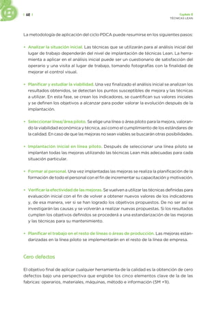 | 62 | Capítulo 2
TÉCNICAS LEAN
La metodología de aplicación del ciclo PDCA puede resumirse en los siguientes pasos:
• Analizar la situación inicial. Las técnicas que se utilizarán para al análisis inicial del
lugar de trabajo dependerán del nivel de implantación de técnicas Lean. La herra-
mienta a aplicar en el análisis inicial puede ser un cuestionario de satisfacción del
operario y una visita al lugar de trabajo, tomando fotografías con la finalidad de
mejorar el control visual.
• Planificar y estudiar la viabilidad. Una vez finalizado el análisis inicial se analizan los
resultados obtenidos, se detectan los puntos susceptibles de mejora y las técnicas
a utilizar. En esta fase, se crean los indicadores, se cuantifican sus valores iniciales
y se definen los objetivos a alcanzar para poder valorar la evolución después de la
implantación.
• Seleccionar línea/área piloto. Se elige una línea o área piloto para la mejora, valoran-
do la viabilidad económica y técnica, así como el cumplimiento de los estándares de
la calidad. En caso de que las mejoras no sean viables se buscarán otras posibilidades.
• Implantación inicial en línea piloto. Después de seleccionar una línea piloto se
implantan todas las mejoras utilizando las técnicas Lean más adecuadas para cada
situación particular.
• Formar al personal. Una vez implantadas las mejoras se realiza la planificación de la
formación de todo el personal con el fin de incrementar su capacitación y motivación.
• Verificar la efectividad de las mejoras. Se vuelven a utilizar las técnicas definidas para
evaluación inicial con el fin de volver a obtener nuevos valores de los indicadores
y, de esa manera, ver si se han logrado los objetivos propuestos. De no ser así se
investigarán las causas y se volverán a realizar nuevas propuestas. Si los resultados
cumplen los objetivos definidos se procederá a una estandarización de las mejoras
y las técnicas para su mantenimiento.
• Planificar el trabajo en el resto de líneas o áreas de producción. Las mejoras estan-
darizadas en la línea piloto se implementarán en el resto de la línea de empresa.
Cero defectos
El objetivo final de aplicar cualquier herramienta de la calidad es la obtención de cero
defectos bajo una perspectiva que englobe los cinco elementos clave de la de las
fabricas: operarios, materiales, máquinas, método e información (5M +1I).
 