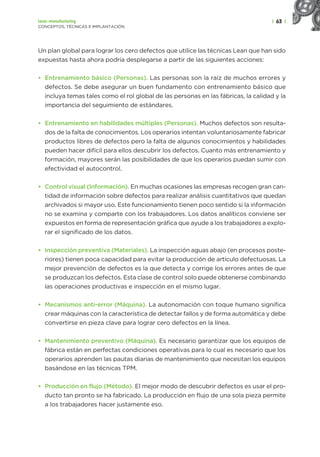 | 63 |
Lean manufacturing
CONCEPTOS, TÉCNICAS E IMPLANTACIÓN
Un plan global para lograr los cero defectos que utilice las técnicas Lean que han sido
expuestas hasta ahora podría desplegarse a partir de las siguientes acciones:
• Entrenamiento básico (Personas). Las personas son la raíz de muchos errores y
defectos. Se debe asegurar un buen fundamento con entrenamiento básico que
incluya temas tales como el rol global de las personas en las fábricas, la calidad y la
importancia del seguimiento de estándares.
• Entrenamiento en habilidades múltiples (Personas). Muchos defectos son resulta-
dos de la falta de conocimientos. Los operarios intentan voluntariosamente fabricar
productos libres de defectos pero la falta de algunos conocimientos y habilidades
pueden hacer difícil para ellos descubrir los defectos. Cuanto más entrenamiento y
formación, mayores serán las posibilidades de que los operarios puedan sumir con
efectividad el autocontrol.
• Control visual (Información). En muchas ocasiones las empresas recogen gran can-
tidad de información sobre defectos para realizar análisis cuantitativos que quedan
archivados si mayor uso. Este funcionamiento tienen poco sentido si la información
no se examina y comparte con los trabajadores. Los datos analíticos conviene ser
expuestos en forma de representación gráfica que ayude a los trabajadores a explo-
rar el significado de los datos.
• Inspección preventiva (Materiales). La inspección aguas abajo (en procesos poste-
riores) tienen poca capacidad para evitar la producción de artículo defectuosas. La
mejor prevención de defectos es la que detecta y corrige los errores antes de que
se produzcan los defectos. Esta clase de control solo puede obtenerse combinando
las operaciones productivas e inspección en el mismo lugar.
• Mecanismos anti-error (Máquina). La autonomación con toque humano significa
crear máquinas con la característica de detectar fallos y de forma automática y debe
convertirse en pieza clave para lograr cero defectos en la línea.
• Mantenimiento preventivo (Máquina). Es necesario garantizar que los equipos de
fábrica están en perfectas condiciones operativas para lo cual es necesario que los
operarios aprenden las pautas diarias de mantenimiento que necesitan los equipos
basándose en las técnicas TPM.
• Producción en flujo (Método). El mejor modo de descubrir defectos es usar el pro-
ducto tan pronto se ha fabricado. La producción en flujo de una sola pieza permite
a los trabajadores hacer justamente eso.
 