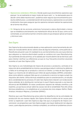 | 64 | Capítulo 2
TÉCNICAS LEAN
• Operaciones estándares (Método). Donde quiera que encontremos operarios que
piensan “no sé realmente el mejor modo de hacer esto”, o, “es demasiado para mi
decidir cómo debe hacerse esto”, podemos estar seguros que encontraremos pro-
ductos defectuosos. La estandarización de los procesos y operaciones se convierte
el elemento clave para asegurar que los operarios siempre realizan las operaciones
de la forma más eficaz.
• 5S. Ninguna de las acciones anteriores funcionará a plena efectividad a menos
que se establezca previamente una implantación eficaz de las 5S que, como se ha
comentado, se convierte el primer cimiento sobre el que empezar aplicar principios
y técnicas Lean.
Seis Sigma
Seis Sigma ha ido evolucionando desde su mera aplicación como herramienta de cali-
dad a ser incluida dentro de los valores clave de algunas empresas, como parte de su
filosofía de actuación Lean. En realidad no es una herramienta sino una nueva técnica
que adquiere su máxima efectividad cuando se combina con Lean Manufacturing.
Aun partiendo de esta premisa, se ha optado por incluirla dentro de las técnicas Lean
para intentar clarificar sus diferencias ya que es muy frecuente encontrar alusiones
recientes al Lean Seis Sigma (LSS).
Seis Sigma es una metodología de mejora de procesos o productos, centrada en la
reducción de la variabilidad de los mismos, que persigue reducir o eliminar los defectos
o fallos en la entrega de un producto o servicio al cliente. La meta de Seis Sigma es
llegar a un máximo de 3,4 defectos por millón de oportunidades (DPMO), entendién-
dose como defecto cualquier fallo que en un producto o servicio no logre cumplir los
requisitos del cliente. Utiliza técnicas estadísticas para la caracterización y el estudio
de la variabilidad de los procesos. El valor Seis Sigma tiene relación con la desviación
típica estándar de la distribución normal por lo que 6 Sigma equivale a una tasa de
eficiencia del 99,99966%. En estas condiciones requiere de método científico y de
expertos, ya que busca actuar sobre las causas raíz de la variabilidad. Para ello utiliza
técnicas estadísticas y no estadísticas en un proceso de cinco etapas: Definir, Medir,
Analizar, Introducir Mejoras y Controlar (DMAIC).
Mientras que Lean Manufacturing actúa sobre los despilfarros de las actividades de
producción de una manera rápida, Seis Sigma afronta el análisis de las causas para
evitar su repetición. Lean Seis Sigma es algo más que un programa de mejora con-
vencional. Los programas Lean Seis Sigma exigen una mayor dedicación (en algunos
casos, y para algunas personas, a tiempo completo), se centran en problemas concre-
 