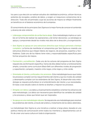 | 65 |
Lean manufacturing
CONCEPTOS, TÉCNICAS E IMPLANTACIÓN
tos para cuya elección se realizan estudios de viabilidad económica, utilizan técnicas
potentes de recogida y análisis de datos, y exigen un inequívoco compromiso de la
dirección. Todo ello encaminado a que las acciones de mejora se reflejen finalmente
en beneficios en el balance económico de la empresa.
El conocimiento de los principios Seis Sigma es la mejor forma de conocer el contenido
y alcance de este sistema:
• Liderazgo comprometido de arriba hacia abajo. Esta metodología implica un cam-
bio en la forma de realizar las operaciones y de tomar decisiones. La estrategia se
apoya y compromete desde los niveles más altos de la dirección y la organización.
• Seis Sigma se apoya en una estructura directiva que incluye personal a tiempo
completo. La forma de manifestar el compromiso por Seis Sigma es creando una
estructura directiva que integre líderes de negocio, de proyectos, expertos y faci-
litadores. Cada uno de los líderes tiene roles y responsabilidades específicas para
formar proyectos de mejora.
• Formación y acreditación. Cada uno de los actores del programa de Seis Sigma
requiere de una formación específica. Varios de ellos deben tomar un entrenamiento
amplio, conocido como curriculum Black Belt con diferentes niveles de progresión
y capacitación; campeón, maestro cinta negra, cinta negra y cinta verde.
• Orientada al cliente y enfocada a los procesos. Esta metodología busca que todos
los procesos cumplan con los requerimientos del cliente y que los niveles de calidad
y desempeño cumplan con los estándares de Seis Sigma. Al desarrollar esta meto-
dología se requiere profundizar en el entendimiento del cliente y sus necesidades.
En base a ese estudio sobre el cliente se diseñan y mejoran los procesos.
• Dirigida con datos. Los datos y el pensamiento estadístico orientan los esfuerzos de
esta metodología. Los datos son necesarios para identificar las variables de calidad
y los procesos y áreas que tienen que ser mejorados.
• Se apoya en una metodología robusta. Se requiere de una metodología para resolver
los problemas del cliente, a través del análisis y tratamiento de los datos obtenidos.
La metodología Seis Sigma es una iniciativa a realizar a largo plazo, basada en una
política intensa de comunicación entre todos los miembros y departamentos con el
fin de crear una nueva cultura en toda la organización.
 