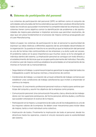 | 66 | Capítulo 2
TÉCNICAS LEAN
9. Sistemas de participación del personal
Los sistemas de participación del personal (SPP) se definen como el conjunto de
actividades estructuradas de forma sistemática que permiten canalizar eficientemente
todas las iniciativas que puedan incrementar la competitividad de las empresas. Estos
sistemas tienen como objetivo común la identificación de problemas o de oportu-
nidades de mejora para plantear e implantar acciones que permitan resolverlos, de
aquí que son pieza fundamental en el proceso de mejora continua propugnado por
el Lean Manufacturing.
Sobre el papel, los sistemas de participación le dan al personal la oportunidad de
expresar sus ideas relativas a diferentes aspectos de las actividades desarrolladas en
la organización. Su puesta en marcha no es sencilla ya que la implicación del personal
es uno de los temas más controvertidos en las empresas y su éxito suele ser escaso.
El problema radica en la poca importancia que muchas veces se le ha otorgado al
individuo dentro del sistema. La implicación personal se consigue con trato directo y
el establecimiento de técnicas que se ocupen particularmente del individuo. Para ello,
el sistema Lean de mejora continua establece las prioridades en el lanzamiento de las
mismas en función de su transcendencia:
• Seguridad en el trabajo. La premisa principal es garantizar la seguridad de todos los
trabajadores a partir de buenas normas y mecanismos de control.
• Condiciones de trabajo. La creación de un buen ambiente de trabajo comienza por
establecer unas condiciones de trabajo satisfactorias que inviten a emprender el
camino a la mejora.
• Formación. El crecimiento profesional personal motiva e implica para sentirse par-
tícipe del conjunto y asumir los objetivos de la empresa como propios.
• Comunicación personal. Una comunicación frecuente, clara y directa de los trabaja-
dores con los superiores jerárquicos, de forma personal, elimina dudas y conflictos
que pueden entorpecer el avance de la mejora.
• Participación en la mejora. La experiencia de cada uno de los trabajadores es uno de
los mayores valores de la empresa. Se deben crear mecanismos para incitar ideas
de mejora, tanto a nivel individual como colectivo.
• Implicación de todos. Finalmente la implicación de todo el personal, desde los
directivos hasta los operarios, creará el vinculo necesario para la sostenibilidad
del sistema.
 