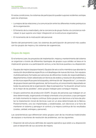 | 67 |
Lean manufacturing
CONCEPTOS, TÉCNICAS E IMPLANTACIÓN
En estas condiciones, los sistemas de participación pueden suponer evidentes ventajas
para las empresas:
• La mejora de las relaciones y la comunicación entre los diferentes niveles jerárquicos
de la organización.
• El fomento de la creatividad y de la conciencia de grupo frente a la conciencia indi-
vidual, lo que supone una mejor integración en la estructura organizativa.
• El incremento de la motivación del personal.
Dentro del pensamiento Lean, los sistemas de participación de personal más usados
son los grupos de mejora y los sistemas de sugerencias.
Grupos de mejora
En el entorno Lean, los proyectos de implantación, mejora y mantenimiento del sistema
se organizan a través de diferentes tipologías de grupos cuya solidez se basa en la
implicación gracias a su participación activa y a las técnicas puestas a su disposición:
• Equipos de mejora (equipos Kaizen). Equipos de seis a ocho miembros que abordan la
resolución de problemas específicos o el despliegue de nuevas técnicas. Son equipos
multidisciplinares formados por personas de diferentes niveles de responsabilidad y
departamentos. Están adiestrados en técnicas de análisis y resolución de problemas y
en técnicas específicas para la búsqueda y eliminación de “desperdicios”. La creación
de grupos Kaizen permite gestionar, de forma activa, el conocimiento depositado en
todas las personas de la organización. Bajo la perspectiva “la situación actual nunca
es la mejor de las posibles”, estos grupos trabajan para conseguir mejoras.
• Grupos autónomos de producción (GAP). Grupos de personas que trabajan en un
área determinada, organizando el trabajo orientado a los procesos y que persiguen
en todo momento la mejora continua. Estos grupos son decisivos a la hora de pilo-
tar la implantación inicial de técnicas Lean en un área determinada de la fábrica.
Posteriormente, una vez implantadas y estabilizadas, son decisivos a la hora de
mantener el sistema y perseguir el control y la mejora continua de los resultados
(costes, calidad, entregas y personal).
Las características que diferencian estos grupos Lean de las iniciativas tradicionales
de equipos o reuniones de resolución de problemas, son las siguientes:
• Disponen de estructuras definidas de soporte operativo que están a su disposición
para el desarrollo de sus acciones de mejora.
 