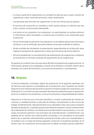 | 69 |
Lean manufacturing
CONCEPTOS, TÉCNICAS E IMPLANTACIÓN
• La mayor parte de la organización no comparte la idea de que a mayor número de
sugerencias, mejor moral del personal y mejor rendimiento.
• Las personas que formulan las sugerencias no son las mismas que las aplican.
• El proceso de evaluación es complejo y lento quizás porque, al intentar que sea
justo y exacto, se burocratiza demasiado.
• Los éxitos no se comparten con el personal. Los participantes no reciben estímulo
ni información sobre resultados y se piensa que el sistema no es importante para
la dirección.
• No se ha formado lo suficiente a los operarios ni a los líderes del proceso de mejora
continua, ni se ha verificado que estos líderes sirvan para extender el sistema.
• Existe una falta de voluntad en la organización, especialmente en la dirección, para
mejorar el programa de sugerencias y hacer que funciones de forma efectiva.
• No se ha establecido un procedimiento de presentación de sugerencias y tampoco
se ha previsto un formato estándar de seguimiento de las sugerencias.
En general, los medios más comunes para difundir el programa de sugerencias son: la
información general a los empleados, a través de la Intranet o el boletín interno de la
empresa, los cursos de formación y los anuncios de premios y recompensas.
10. Heijunka
La técnica Heijunka y el Kanban, objeto de explicación en el siguiente apartado, son
las técnicas que suponen el paradigma de la producción Lean. Surgidas de manera
específica en la industria del automóvil suponen el máximo grado de compromiso con
la filosofía JIT y son técnicas que necesitan de entornos específicos para su aplicación,
tanto en lo relativo a los productos, como en los procesos y disponibilidad de medios.
Heijunka es la técnica que sirve para planificar y nivelar la demanda de clientes en
volumen y variedad durante un periodo de tiempo, normalmente un día o turno de
trabajo. Evidentemente, esta herramienta no es aplicable si hay nula o poca variación
de tipos de producto. La gestión práctica del Heijunka requiere un buen conocimiento
de la demanda de clientes y los efectos de esta demanda en los procesos y, a su vez,
exige una estricta atención a los principios de estandarización y estabilización. Los
pedidos de los clientes son relativamente constantes si se consideran en promedio
dentro de un período suficientemente grande de tiempo, pero son impredecibles si
se analizan con un rango de tiempo pequeño y fuera de un programa pactado. En el
primer caso, las variaciones de la producción se deben al propio proceso (planifica-
 