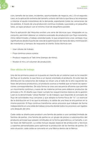 | 70 | Capítulo 2
TÉCNICAS LEAN
ción, tamaño de los lotes, incidentes, oportunidades de negocio, etc.). En el segundo
caso, es la aplicación extrema del tamaño unitario del lote lo que lleva a las empresas
a intentar el ajuste instantáneo de la demanda, soportando todas las variaciones de
los pedidos. A través de una producción continua nivelada, suavizada y en pequeños
lotes, se logra producir con el mínimo nivel de despilfarro posible
Para la aplicación del Heijunka existen una serie de técnicas que, integradas en su
conjunto, permiten obtener un sistema avanzado de producción con flujo constante,
ritmo determinado y trabajo estandarizado, lo que proporciona unas ventajas muy
significativas desde el punto de vista de la optimización de mano de obra, minimización
de inventarios y tiempos de respuesta al cliente. Estas técnicas son:
• Usar células de trabajo.
• Flujo continuo pieza a pieza.
• Producir respecto al Takt time (tiempo de ritmo).
• Nivelar el mix y el volumen de producción.
Usar células de trabajo
Uno de los primeros pasos en la puesta en marcha de un sistema Lean es la creación
de flujo en la planta, lo que lleva a un layout orientado al producto. En este tipo de
distribución las estaciones de trabajo se sitúan una al lado de la otra siguiendo las
fases del proceso productivo y el producto avanza a medida que se hacen las opera-
ciones correspondientes. De esta forma se crea una secuencia eficiente que permite
un movimiento continuo y suave de las materias primas para elaborar productos de
principio a fin. El diseño que mejor cumple los requerimientos básicos de la gestión
Lean es la denominada “célula flexible” (o de trabajo), que responde al concepto de
flujo de actividades muy cercanas y que adopta la forma física de “U”. Lo esencial
de la distribución en U es que la entrada y la salida de una línea se encuentran en la
misma posición. El flujo continuo transforma varios procesos que trabajan de forma
independiente en una celda de trabajo conjunta donde todos los procesos van ligados
uno después del otro.
Cada celda se diseña para producir una familia de partes o una cantidad limitada de
familias de partes. Una familia de partes es un grupo de piezas o subconjuntos del
producto principal que poseen similitudes en la forma geométrica y el tamaño, o en
las fases de fabricación. La celda incluye equipo especial de producción y técnicas
y soportes personalizados para optimizar la producción de las familias de partes. En
esta situación, cada celda se convierte en una fábrica dentro de la fábrica.
 