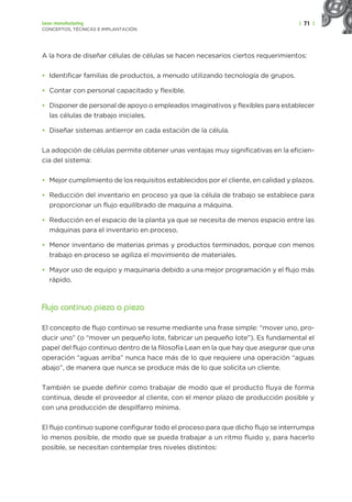 | 71 |
Lean manufacturing
CONCEPTOS, TÉCNICAS E IMPLANTACIÓN
A la hora de diseñar células de células se hacen necesarios ciertos requerimientos:
• Identificar familias de productos, a menudo utilizando tecnología de grupos.
• Contar con personal capacitado y flexible.
• Disponer de personal de apoyo o empleados imaginativos y flexibles para establecer
las células de trabajo iniciales.
• Diseñar sistemas antierror en cada estación de la célula.
La adopción de células permite obtener unas ventajas muy significativas en la eficien-
cia del sistema:
• Mejor cumplimiento de los requisitos establecidos por el cliente, en calidad y plazos.
• Reducción del inventario en proceso ya que la célula de trabajo se establece para
proporcionar un flujo equilibrado de maquina a máquina.
• Reducción en el espacio de la planta ya que se necesita de menos espacio entre las
máquinas para el inventario en proceso.
• Menor inventario de materias primas y productos terminados, porque con menos
trabajo en proceso se agiliza el movimiento de materiales.
• Mayor uso de equipo y maquinaria debido a una mejor programación y el flujo más
rápido.
Flujo continuo pieza a pieza
El concepto de flujo continuo se resume mediante una frase simple: “mover uno, pro-
ducir uno” (o “mover un pequeño lote, fabricar un pequeño lote”). Es fundamental el
papel del flujo continuo dentro de la filosofía Lean en la que hay que asegurar que una
operación “aguas arriba” nunca hace más de lo que requiere una operación “aguas
abajo”, de manera que nunca se produce más de lo que solicita un cliente.
También se puede definir como trabajar de modo que el producto fluya de forma
continua, desde el proveedor al cliente, con el menor plazo de producción posible y
con una producción de despilfarro mínima.
El flujo continuo supone configurar todo el proceso para que dicho flujo se interrumpa
lo menos posible, de modo que se pueda trabajar a un ritmo fluido y, para hacerlo
posible, se necesitan contemplar tres niveles distintos:
 