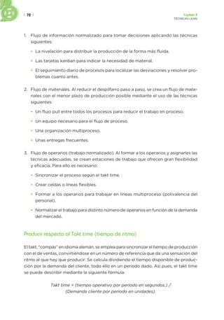 | 72 | Capítulo 2
TÉCNICAS LEAN
1. Flujo de información normalizado para tomar decisiones aplicando las técnicas
siguientes:
• La nivelación para distribuir la producción de la forma más fluida.
• Las tarjetas kanban para indicar la necesidad de material.
• El seguimiento diario de procesos para localizar las desviaciones y resolver pro-
blemas cuanto antes.
2. Flujo de materiales. Al reducir el despilfarro paso a paso, se crea un flujo de mate-
riales con el menor plazo de producción posible mediante el uso de las técnicas
siguientes:
• Un flujo pull entre todos los procesos para reducir el trabajo en proceso.
• Un equipo necesario para el flujo de proceso.
• Una organización multiproceso.
• Unas entregas frecuentes.
3. Flujo de operarios (trabajo normalizado). Al formar a los operarios y asignarles las
técnicas adecuadas, se crean estaciones de trabajo que ofrecen gran flexibilidad
y eficacia. Para ello es necesario:
• Sincronizar el proceso según el takt time.
• Crear celdas o líneas flexibles.
• Formar a los operarios para trabajar en líneas multiproceso (polivalencia del
personal).
• Normalizar el trabajo para distinto número de operarios en función de la demanda
del mercado.
Producir respecto al Takt time (tiempo de ritmo)
El takt, “compás” en idioma alemán, se emplea para sincronizar el tiempo de producción
con el de ventas, convirtiéndose en un número de referencia que da una sensación del
ritmo al que hay que producir. Se calcula dividiendo el tiempo disponible de produc-
ción por la demanda del cliente, todo ello en un periodo dado. Así pues, el takt time
se puede describir mediante la siguiente fórmula:
Takt time = (tiempo operativo por periodo en segundos.) /
(Demanda cliente por periodo en unidades).
 